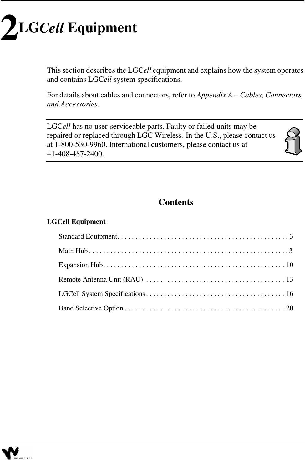2LGCell EquipmentThis section describes the LGCell equipment and explains how the system operates and contains LGCell system specifications.For details about cables and connectors, refer to Appendix A – Cables, Connectors, and Accessories.LGCell has no user-serviceable parts. Faulty or failed units may be repaired or replaced through LGC Wireless. In the U.S., please contact us at 1-800-530-9960. International customers, please contact us at +1-408-487-2400.ContentsLGCell EquipmentStandard Equipment. . . . . . . . . . . . . . . . . . . . . . . . . . . . . . . . . . . . . . . . . . . . . . . . 3Main Hub . . . . . . . . . . . . . . . . . . . . . . . . . . . . . . . . . . . . . . . . . . . . . . . . . . . . . . . . 3Expansion Hub. . . . . . . . . . . . . . . . . . . . . . . . . . . . . . . . . . . . . . . . . . . . . . . . . . . 10Remote Antenna Unit (RAU)  . . . . . . . . . . . . . . . . . . . . . . . . . . . . . . . . . . . . . . . 13LGCell System Specifications. . . . . . . . . . . . . . . . . . . . . . . . . . . . . . . . . . . . . . . 16Band Selective Option . . . . . . . . . . . . . . . . . . . . . . . . . . . . . . . . . . . . . . . . . . . . . 20