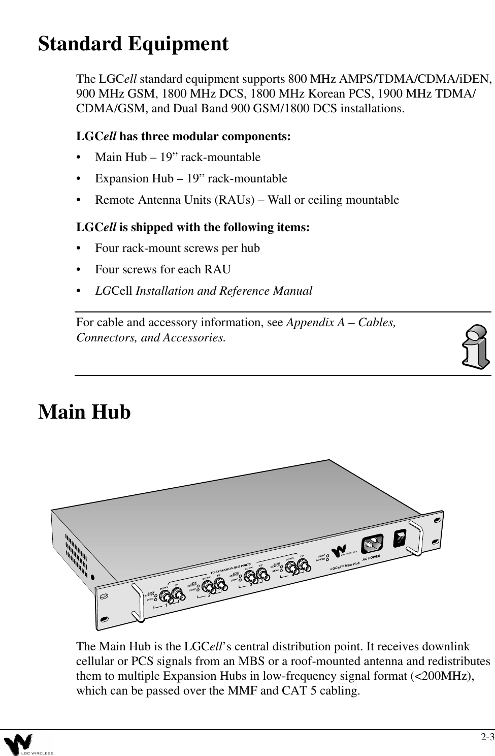 2-3Standard EquipmentThe LGCell standard equipment supports 800 MHz AMPS/TDMA/CDMA/iDEN, 900 MHz GSM, 1800 MHz DCS, 1800 MHz Korean PCS, 1900 MHz TDMA/CDMA/GSM, and Dual Band 900 GSM/1800 DCS installations.LGCell has three modular components:•Main Hub – 19” rack-mountable•Expansion Hub – 19” rack-mountable•Remote Antenna Units (RAUs) – Wall or ceiling mountableLGCell is shipped with the following items:•Four rack-mount screws per hub•Four screws for each RAU•LGCell Installation and Reference ManualFor cable and accessory information, see Appendix A – Cables, Connectors, and Accessories.Main HubThe Main Hub is the LGCell’s central distribution point. It receives downlink cellular or PCS signals from an MBS or a roof-mounted antenna and redistributes them to multiple Expansion Hubs in low-frequency signal format (&lt;200MHz), which can be passed over the MMF and CAT 5 cabling.