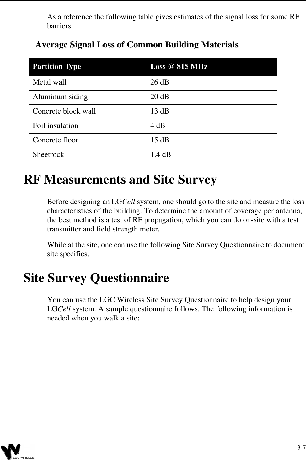 3-7As a reference the following table gives estimates of the signal loss for some RF barriers.Average Signal Loss of Common Building MaterialsRF Measurements and Site SurveyBefore designing an LGCell system, one should go to the site and measure the loss characteristics of the building. To determine the amount of coverage per antenna, the best method is a test of RF propagation, which you can do on-site with a test transmitter and field strength meter.While at the site, one can use the following Site Survey Questionnaire to document site specifics.Site Survey QuestionnaireYou can use the LGC Wireless Site Survey Questionnaire to help design your LGCell system. A sample questionnaire follows. The following information is needed when you walk a site:Partition Type Loss @ 815 MHzMetal wall 26 dBAluminum siding 20 dBConcrete block wall 13 dBFoil insulation 4 dBConcrete floor 15 dBSheetrock 1.4 dB
