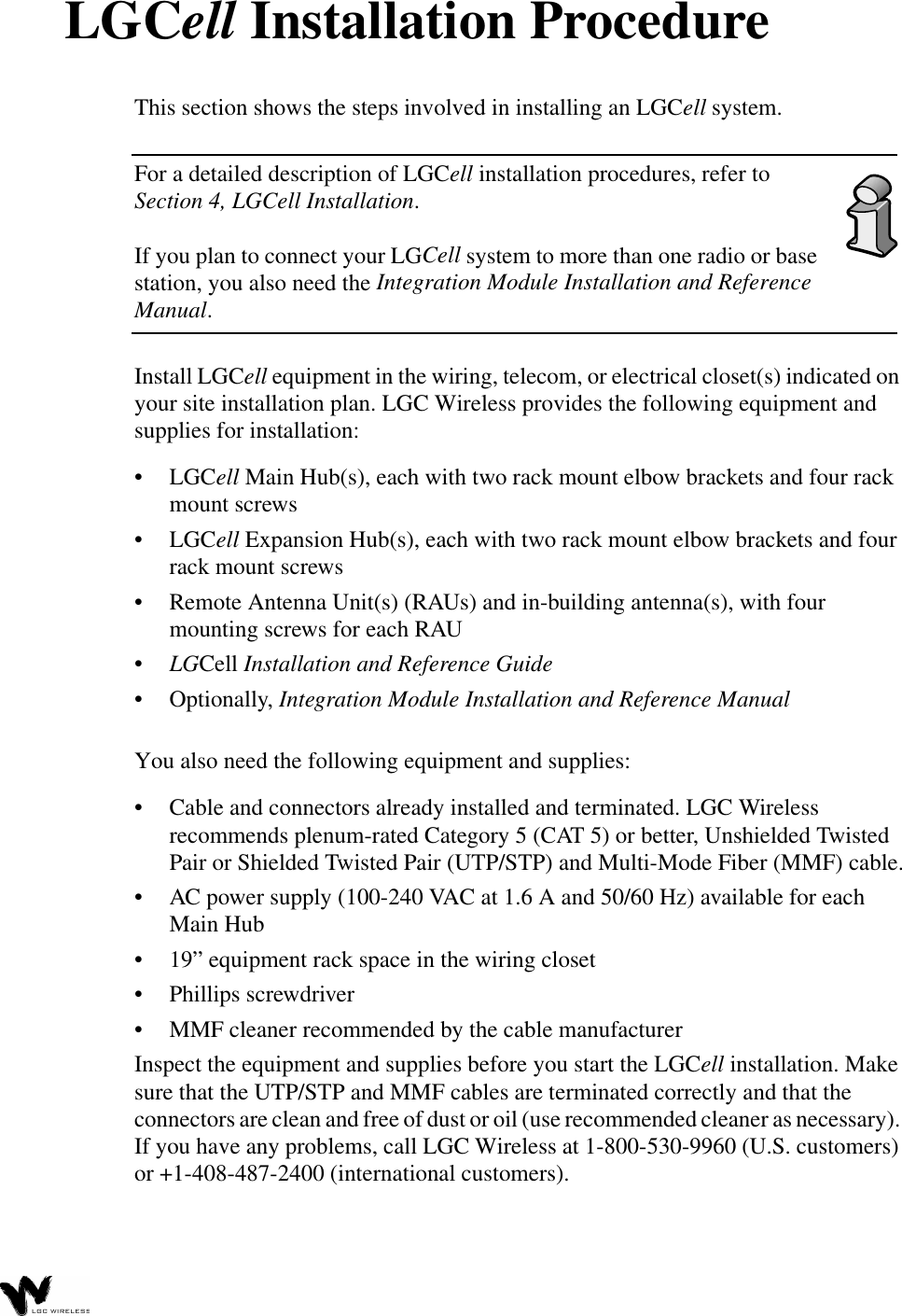 LGCell Installation ProcedureThis section shows the steps involved in installing an LGCell system.For a detailed description of LGCell installation procedures, refer to Section 4, LGCell Installation. If you plan to connect your LGCell system to more than one radio or base station, you also need the Integration Module Installation and Reference Manual. Install LGCell equipment in the wiring, telecom, or electrical closet(s) indicated on your site installation plan. LGC Wireless provides the following equipment and supplies for installation:•LGCell Main Hub(s), each with two rack mount elbow brackets and four rack mount screws•LGCell Expansion Hub(s), each with two rack mount elbow brackets and four rack mount screws•Remote Antenna Unit(s) (RAUs) and in-building antenna(s), with four mounting screws for each RAU•LGCell Installation and Reference Guide•Optionally, Integration Module Installation and Reference ManualYou also need the following equipment and supplies:•Cable and connectors already installed and terminated. LGC Wireless recommends plenum-rated Category 5 (CAT 5) or better, Unshielded Twisted Pair or Shielded Twisted Pair (UTP/STP) and Multi-Mode Fiber (MMF) cable.•AC power supply (100-240 VAC at 1.6 A and 50/60 Hz) available for each Main Hub•19” equipment rack space in the wiring closet•Phillips screwdriver•MMF cleaner recommended by the cable manufacturerInspect the equipment and supplies before you start the LGCell installation. Make sure that the UTP/STP and MMF cables are terminated correctly and that the connectors are clean and free of dust or oil (use recommended cleaner as necessary). If you have any problems, call LGC Wireless at 1-800-530-9960 (U.S. customers) or +1-408-487-2400 (international customers).