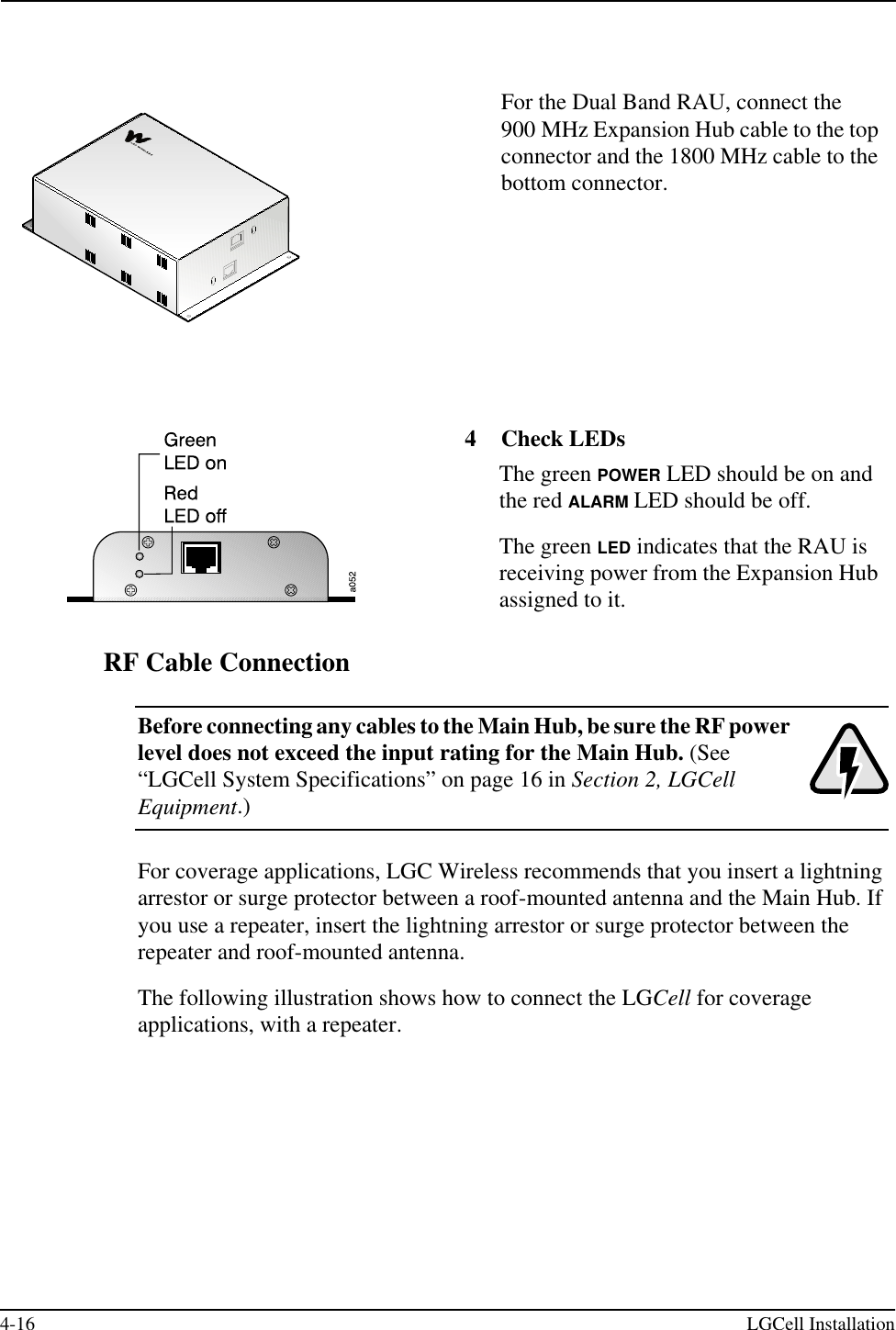 4-16 LGCell InstallationRF Cable ConnectionBefore connecting any cables to the Main Hub, be sure the RF power level does not exceed the input rating for the Main Hub. (See “LGCell System Specifications” on page 16 in Section 2, LGCell Equipment.)For coverage applications, LGC Wireless recommends that you insert a lightning arrestor or surge protector between a roof-mounted antenna and the Main Hub. If you use a repeater, insert the lightning arrestor or surge protector between the repeater and roof-mounted antenna.The following illustration shows how to connect the LGCell for coverage applications, with a repeater.For the Dual Band RAU, connect the 900 MHz Expansion Hub cable to the top connector and the 1800 MHz cable to the bottom connector.4 Check LEDsThe green POWER LED should be on and the red ALARM LED should be off.The green LED indicates that the RAU is receiving power from the Expansion Hub assigned to it.