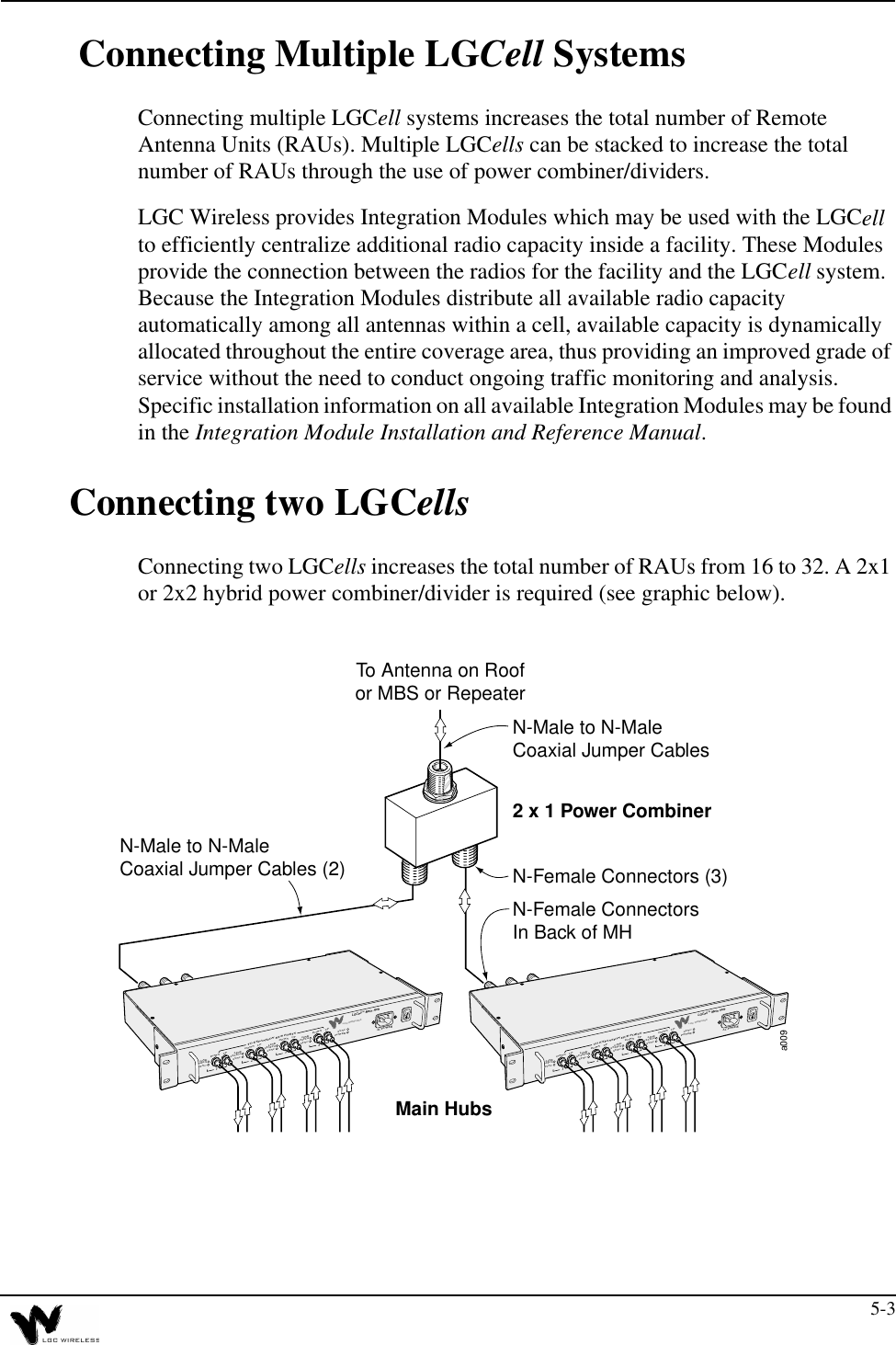5-3 Connecting Multiple LGCell SystemsConnecting multiple LGCell systems increases the total number of Remote Antenna Units (RAUs). Multiple LGCells can be stacked to increase the total number of RAUs through the use of power combiner/dividers.LGC Wireless provides Integration Modules which may be used with the LGCell to efficiently centralize additional radio capacity inside a facility. These Modules provide the connection between the radios for the facility and the LGCell system. Because the Integration Modules distribute all available radio capacity automatically among all antennas within a cell, available capacity is dynamically allocated throughout the entire coverage area, thus providing an improved grade of service without the need to conduct ongoing traffic monitoring and analysis. Specific installation information on all available Integration Modules may be found in the Integration Module Installation and Reference Manual.Connecting two LGCellsConnecting two LGCells increases the total number of RAUs from 16 to 32. A 2x1 or 2x2 hybrid power combiner/divider is required (see graphic below).a0091234DOWNLINKSTATUSSYNCUPSYNCPOWERAC POWERTO EXPANSION HUB PORTSLGC WIRELESSLGCell™ Main HubDOWNLINKSTATUSSYNCUPDOWNLINKSTATUSSYNCUPDOWNLINKSTATUSSYNCUP1234DOWNLINKSTATUSSYNCUPSYNCPOWERAC POWERTO EXPANSION HUB PORTSLGC WIRELESSLGCell™ Main HubDOWNLINKSTATUSSYNCUPDOWNLINKSTATUSSYNCUPDOWNLINKSTATUSSYNCUPMain Hubs2 x 1 Power CombinerN-Female ConnectorsIn Back of MHN-Male to N-MaleCoaxial Jumper Cables (2)N-Male to N-MaleCoaxial Jumper CablesN-Female Connectors (3)To Antenna on Roofor MBS or Repeater