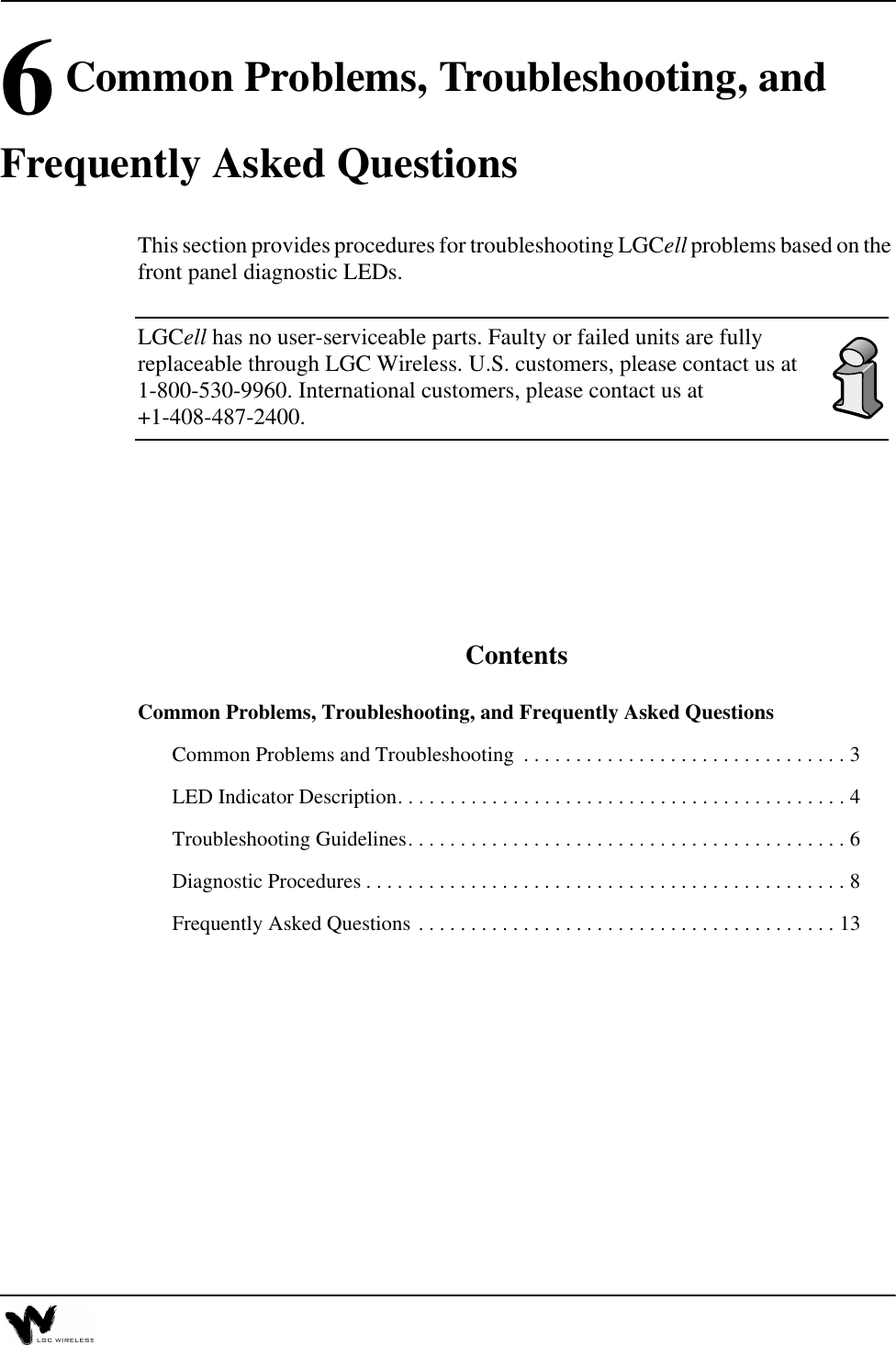6 Common Problems, Troubleshooting, and Frequently Asked QuestionsThis section provides procedures for troubleshooting LGCell problems based on the front panel diagnostic LEDs. LGCell has no user-serviceable parts. Faulty or failed units are fully replaceable through LGC Wireless. U.S. customers, please contact us at 1-800-530-9960. International customers, please contact us at +1-408-487-2400.ContentsCommon Problems, Troubleshooting, and Frequently Asked QuestionsCommon Problems and Troubleshooting  . . . . . . . . . . . . . . . . . . . . . . . . . . . . . . . 3LED Indicator Description. . . . . . . . . . . . . . . . . . . . . . . . . . . . . . . . . . . . . . . . . . . 4Troubleshooting Guidelines. . . . . . . . . . . . . . . . . . . . . . . . . . . . . . . . . . . . . . . . . . 6Diagnostic Procedures . . . . . . . . . . . . . . . . . . . . . . . . . . . . . . . . . . . . . . . . . . . . . . 8Frequently Asked Questions . . . . . . . . . . . . . . . . . . . . . . . . . . . . . . . . . . . . . . . . 13