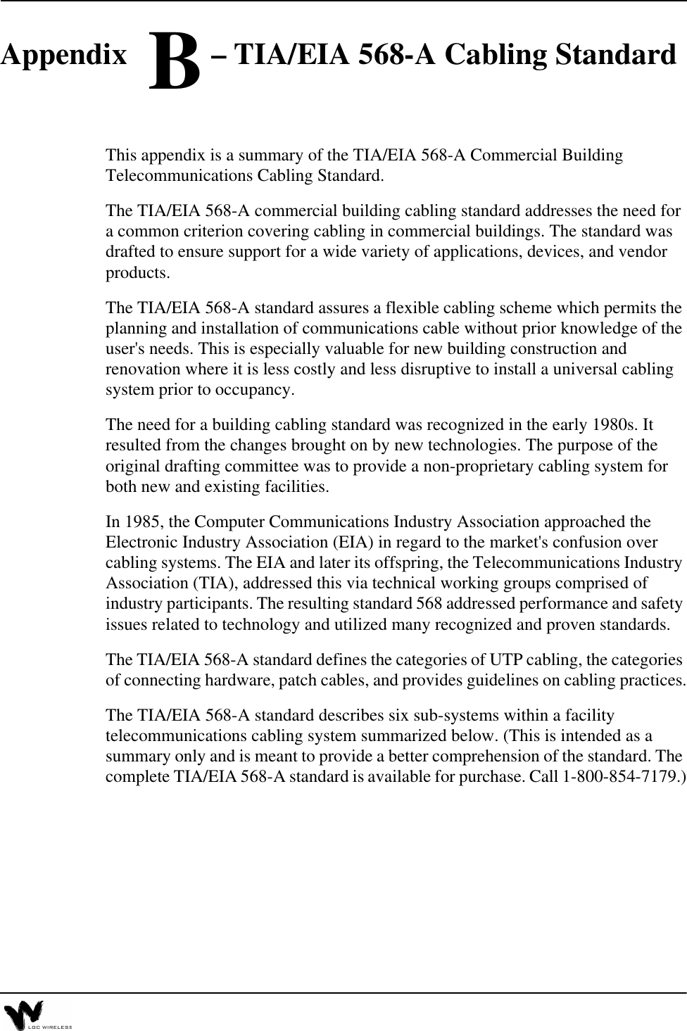 Appendix B – TIA/EIA 568-A Cabling StandardThis appendix is a summary of the TIA/EIA 568-A Commercial Building Telecommunications Cabling Standard.The TIA/EIA 568-A commercial building cabling standard addresses the need for a common criterion covering cabling in commercial buildings. The standard was drafted to ensure support for a wide variety of applications, devices, and vendor products.The TIA/EIA 568-A standard assures a flexible cabling scheme which permits the planning and installation of communications cable without prior knowledge of the user&apos;s needs. This is especially valuable for new building construction and renovation where it is less costly and less disruptive to install a universal cabling system prior to occupancy.The need for a building cabling standard was recognized in the early 1980s. It resulted from the changes brought on by new technologies. The purpose of the original drafting committee was to provide a non-proprietary cabling system for both new and existing facilities.In 1985, the Computer Communications Industry Association approached the Electronic Industry Association (EIA) in regard to the market&apos;s confusion over cabling systems. The EIA and later its offspring, the Telecommunications Industry Association (TIA), addressed this via technical working groups comprised of industry participants. The resulting standard 568 addressed performance and safety issues related to technology and utilized many recognized and proven standards.The TIA/EIA 568-A standard defines the categories of UTP cabling, the categories of connecting hardware, patch cables, and provides guidelines on cabling practices.The TIA/EIA 568-A standard describes six sub-systems within a facility telecommunications cabling system summarized below. (This is intended as a summary only and is meant to provide a better comprehension of the standard. The complete TIA/EIA 568-A standard is available for purchase. Call 1-800-854-7179.)