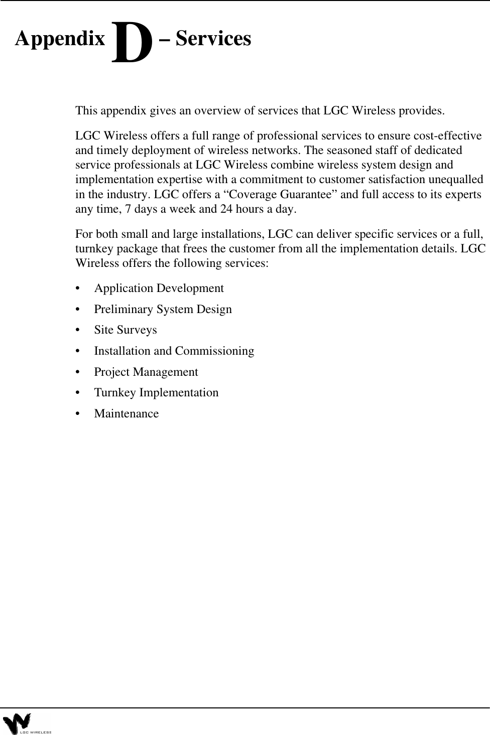  Appendix D – ServicesThis appendix gives an overview of services that LGC Wireless provides.LGC Wireless offers a full range of professional services to ensure cost-effective and timely deployment of wireless networks. The seasoned staff of dedicated service professionals at LGC Wireless combine wireless system design and implementation expertise with a commitment to customer satisfaction unequalled in the industry. LGC offers a “Coverage Guarantee” and full access to its experts any time, 7 days a week and 24 hours a day.For both small and large installations, LGC can deliver specific services or a full, turnkey package that frees the customer from all the implementation details. LGC Wireless offers the following services:•Application Development•Preliminary System Design•Site Surveys•Installation and Commissioning•Project Management•Turnkey Implementation•Maintenance