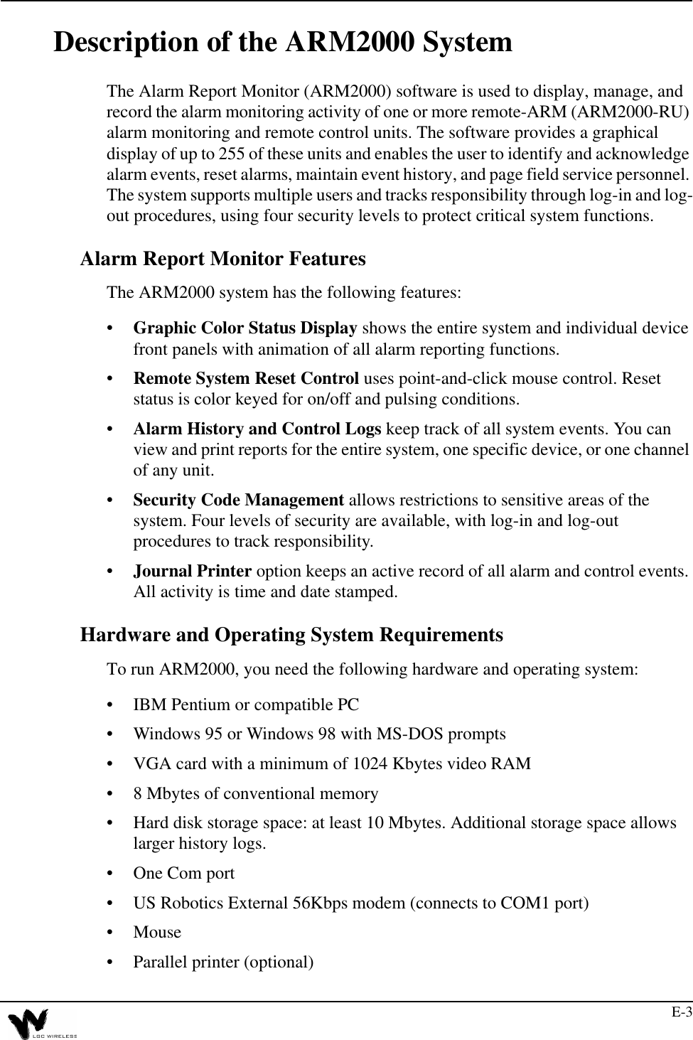 E-3Description of the ARM2000 SystemThe Alarm Report Monitor (ARM2000) software is used to display, manage, and record the alarm monitoring activity of one or more remote-ARM (ARM2000-RU) alarm monitoring and remote control units. The software provides a graphical display of up to 255 of these units and enables the user to identify and acknowledge alarm events, reset alarms, maintain event history, and page field service personnel. The system supports multiple users and tracks responsibility through log-in and log-out procedures, using four security levels to protect critical system functions.Alarm Report Monitor FeaturesThe ARM2000 system has the following features:•Graphic Color Status Display shows the entire system and individual device front panels with animation of all alarm reporting functions.•Remote System Reset Control uses point-and-click mouse control. Reset status is color keyed for on/off and pulsing conditions. •Alarm History and Control Logs keep track of all system events. You can view and print reports for the entire system, one specific device, or one channel of any unit.•Security Code Management allows restrictions to sensitive areas of the system. Four levels of security are available, with log-in and log-out procedures to track responsibility.•Journal Printer option keeps an active record of all alarm and control events. All activity is time and date stamped.Hardware and Operating System RequirementsTo run ARM2000, you need the following hardware and operating system:•IBM Pentium or compatible PC •Windows 95 or Windows 98 with MS-DOS prompts •VGA card with a minimum of 1024 Kbytes video RAM•8 Mbytes of conventional memory•Hard disk storage space: at least 10 Mbytes. Additional storage space allows larger history logs.•One Com port•US Robotics External 56Kbps modem (connects to COM1 port)•Mouse•Parallel printer (optional)