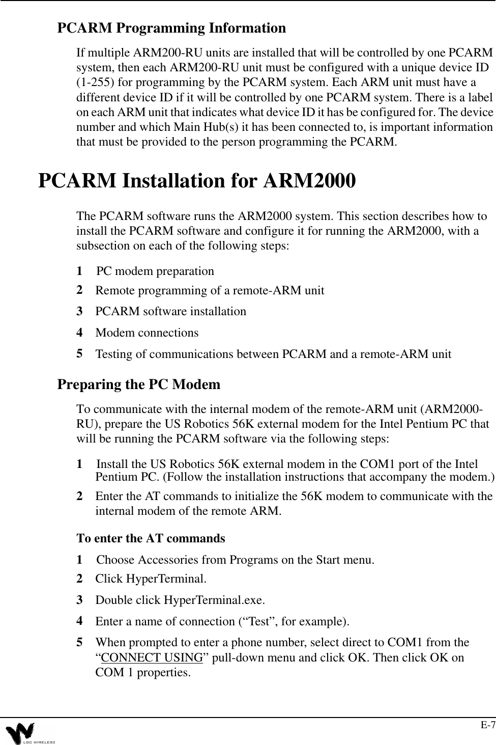 E-7PCARM Programming InformationIf multiple ARM200-RU units are installed that will be controlled by one PCARM system, then each ARM200-RU unit must be configured with a unique device ID (1-255) for programming by the PCARM system. Each ARM unit must have a different device ID if it will be controlled by one PCARM system. There is a label on each ARM unit that indicates what device ID it has be configured for. The device number and which Main Hub(s) it has been connected to, is important information that must be provided to the person programming the PCARM.PCARM Installation for ARM2000The PCARM software runs the ARM2000 system. This section describes how to install the PCARM software and configure it for running the ARM2000, with a subsection on each of the following steps:1PC modem preparation2Remote programming of a remote-ARM unit3PCARM software installation4Modem connections5Testing of communications between PCARM and a remote-ARM unitPreparing the PC ModemTo communicate with the internal modem of the remote-ARM unit (ARM2000-RU), prepare the US Robotics 56K external modem for the Intel Pentium PC that will be running the PCARM software via the following steps:1Install the US Robotics 56K external modem in the COM1 port of the Intel Pentium PC. (Follow the installation instructions that accompany the modem.)2Enter the AT commands to initialize the 56K modem to communicate with the internal modem of the remote ARM. To enter the AT commands1Choose Accessories from Programs on the Start menu.2Click HyperTerminal.3Double click HyperTerminal.exe.4Enter a name of connection (“Test”, for example).5When prompted to enter a phone number, select direct to COM1 from the “CONNECT USING” pull-down menu and click OK. Then click OK on COM 1 properties.