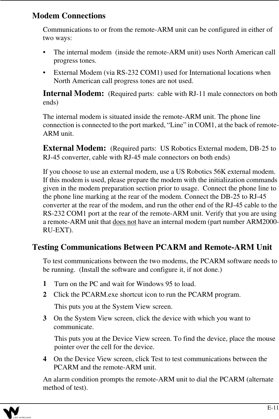 E-11Modem ConnectionsCommunications to or from the remote-ARM unit can be configured in either of two ways:•The internal modem  (inside the remote-ARM unit) uses North American call progress tones.•External Modem (via RS-232 COM1) used for International locations when North American call progress tones are not used.Internal Modem:  (Required parts:  cable with RJ-11 male connectors on both ends)The internal modem is situated inside the remote-ARM unit. The phone line connection is connected to the port marked, “Line” in COM1, at the back of remote-ARM unit. External Modem:  (Required parts:  US Robotics External modem, DB-25 to RJ-45 converter, cable with RJ-45 male connectors on both ends)If you choose to use an external modem, use a US Robotics 56K external modem.  If this modem is used, please prepare the modem with the initialization commands given in the modem preparation section prior to usage.  Connect the phone line to the phone line marking at the rear of the modem. Connect the DB-25 to RJ-45 converter at the rear of the modem, and run the other end of the RJ-45 cable to the RS-232 COM1 port at the rear of the remote-ARM unit. Verify that you are using a remote-ARM unit that does not have an internal modem (part number ARM2000-RU-EXT).Testing Communications Between PCARM and Remote-ARM UnitTo test communications between the two modems, the PCARM software needs to be running.  (Install the software and configure it, if not done.)1Turn on the PC and wait for Windows 95 to load.2Click the PCARM.exe shortcut icon to run the PCARM program.This puts you at the System View screen.3On the System View screen, click the device with which you want to communicate.This puts you at the Device View screen. To find the device, place the mouse pointer over the cell for the device.4On the Device View screen, click Test to test communications between the PCARM and the remote-ARM unit.An alarm condition prompts the remote-ARM unit to dial the PCARM (alternate method of test).
