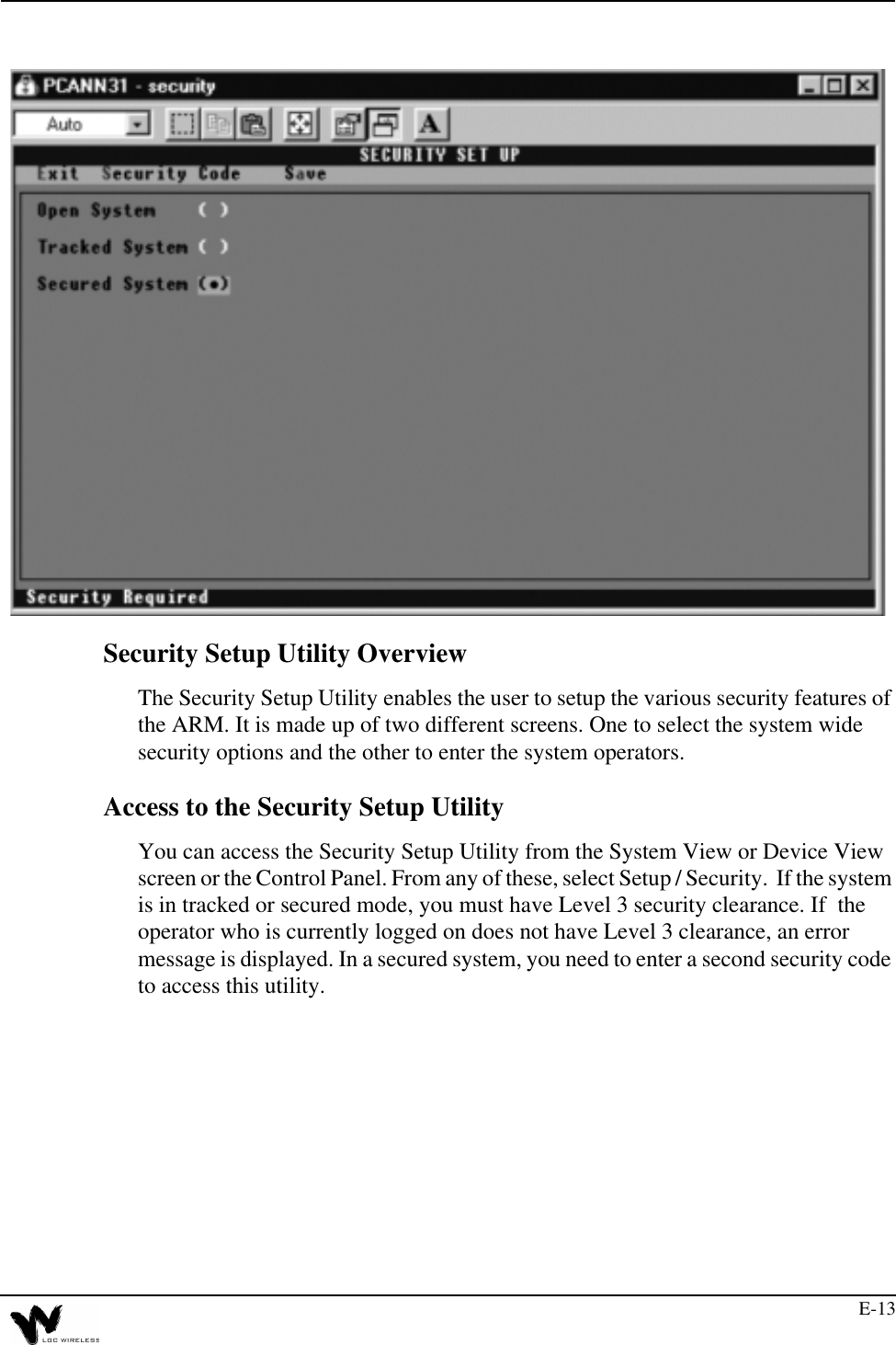 E-13Security Setup Utility OverviewThe Security Setup Utility enables the user to setup the various security features of the ARM. It is made up of two different screens. One to select the system wide security options and the other to enter the system operators.Access to the Security Setup UtilityYou can access the Security Setup Utility from the System View or Device View screen or the Control Panel. From any of these, select Setup / Security.  If the system is in tracked or secured mode, you must have Level 3 security clearance. If  the operator who is currently logged on does not have Level 3 clearance, an error message is displayed. In a secured system, you need to enter a second security code to access this utility.
