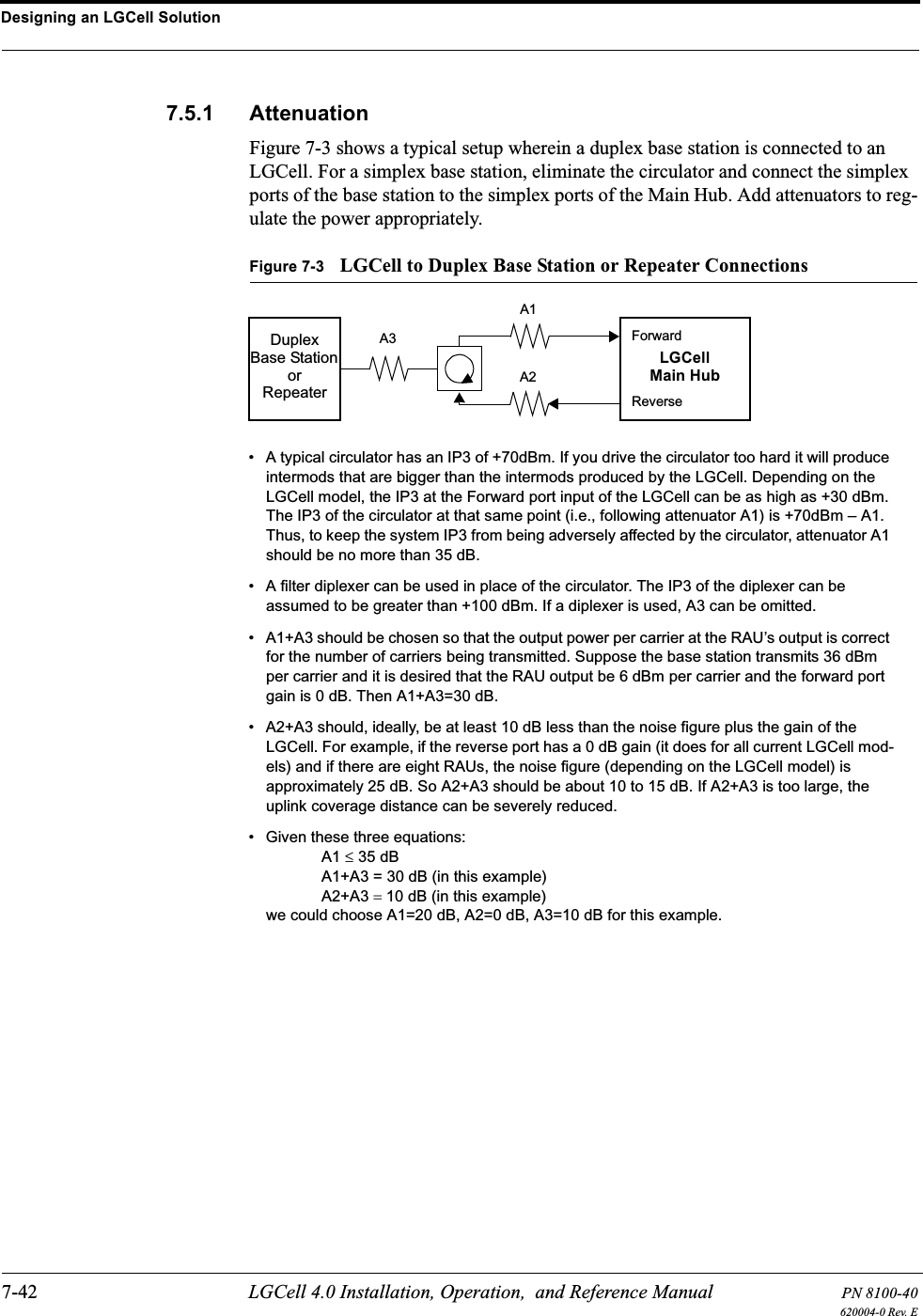 Designing an LGCell Solution7-42 LGCell 4.0 Installation, Operation,  and Reference Manual PN 8100-40620004-0 Rev. E7.5.1 AttenuationFigure 7-3 shows a typical setup wherein a duplex base station is connected to an LGCell. For a simplex base station, eliminate the circulator and connect the simplex ports of the base station to the simplex ports of the Main Hub. Add attenuators to reg-ulate the power appropriately.Figure 7-3 LGCell to Duplex Base Station or Repeater ConnectionsDuplexBase Station LGCellMain HubForwardReverseA3A1A2• A typical circulator has an IP3 of +70dBm. If you drive the circulator too hard it will produce intermods that are bigger than the intermods produced by the LGCell. Depending on the LGCell model, the IP3 at the Forward port input of the LGCell can be as high as +30 dBm. The IP3 of the circulator at that same point (i.e., following attenuator A1) is +70dBm – A1. Thus, to keep the system IP3 from being adversely affected by the circulator, attenuator A1 should be no more than 35 dB.• A filter diplexer can be used in place of the circulator. The IP3 of the diplexer can be assumed to be greater than +100 dBm. If a diplexer is used, A3 can be omitted.• A1+A3 should be chosen so that the output power per carrier at the RAU’s output is correct for the number of carriers being transmitted. Suppose the base station transmits 36 dBm per carrier and it is desired that the RAU output be 6 dBm per carrier and the forward port gain is 0 dB. Then A1+A3=30 dB.• A2+A3 should, ideally, be at least 10 dB less than the noise figure plus the gain of the LGCell. For example, if the reverse port has a 0 dB gain (it does for all current LGCell mod-els) and if there are eight RAUs, the noise figure (depending on the LGCell model) is approximately 25 dB. So A2+A3 should be about 10 to 15 dB. If A2+A3 is too large, the uplink coverage distance can be severely reduced.• Given these three equations: A1 ≤ 35 dBA1+A3 = 30 dB (in this example)A2+A3 = 10 dB (in this example)we could choose A1=20 dB, A2=0 dB, A3=10 dB for this example.orRepeater