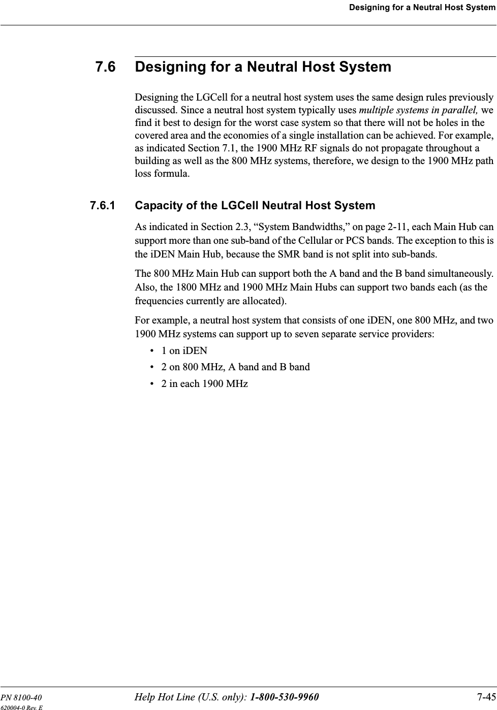 PN 8100-40 Help Hot Line (U.S. only): 1-800-530-9960 7-45620004-0 Rev. EDesigning for a Neutral Host System7.6 Designing for a Neutral Host SystemDesigning the LGCell for a neutral host system uses the same design rules previously discussed. Since a neutral host system typically uses multiple systems in parallel, we find it best to design for the worst case system so that there will not be holes in the covered area and the economies of a single installation can be achieved. For example, as indicated Section 7.1, the 1900 MHz RF signals do not propagate throughout a building as well as the 800 MHz systems, therefore, we design to the 1900 MHz path loss formula.7.6.1 Capacity of the LGCell Neutral Host SystemAs indicated in Section 2.3, “System Bandwidths,” on page 2-11, each Main Hub can support more than one sub-band of the Cellular or PCS bands. The exception to this is the iDEN Main Hub, because the SMR band is not split into sub-bands.The 800 MHz Main Hub can support both the A band and the B band simultaneously. Also, the 1800 MHz and 1900 MHz Main Hubs can support two bands each (as the frequencies currently are allocated).For example, a neutral host system that consists of one iDEN, one 800 MHz, and two 1900 MHz systems can support up to seven separate service providers:• 1 on iDEN• 2 on 800 MHz, A band and B band• 2 in each 1900 MHz