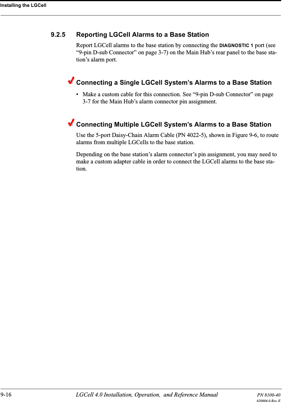 Installing the LGCell9-16 LGCell 4.0 Installation, Operation,  and Reference Manual PN 8100-40620004-0 Rev. E9.2.5 Reporting LGCell Alarms to a Base StationReport LGCell alarms to the base station by connecting the DIAGNOSTIC 1 port (see “9-pin D-sub Connector” on page 3-7) on the Main Hub’s rear panel to the base sta-tion’s alarm port.Connecting a Single LGCell System’s Alarms to a Base Station• Make a custom cable for this connection. See “9-pin D-sub Connector” on page 3-7 for the Main Hub’s alarm connector pin assignment.Connecting Multiple LGCell System’s Alarms to a Base StationUse the 5-port Daisy-Chain Alarm Cable (PN 4022-5), shown in Figure 9-6, to route alarms from multiple LGCells to the base station.Depending on the base station’s alarm connector’s pin assignment, you may need to make a custom adapter cable in order to connect the LGCell alarms to the base sta-tion.