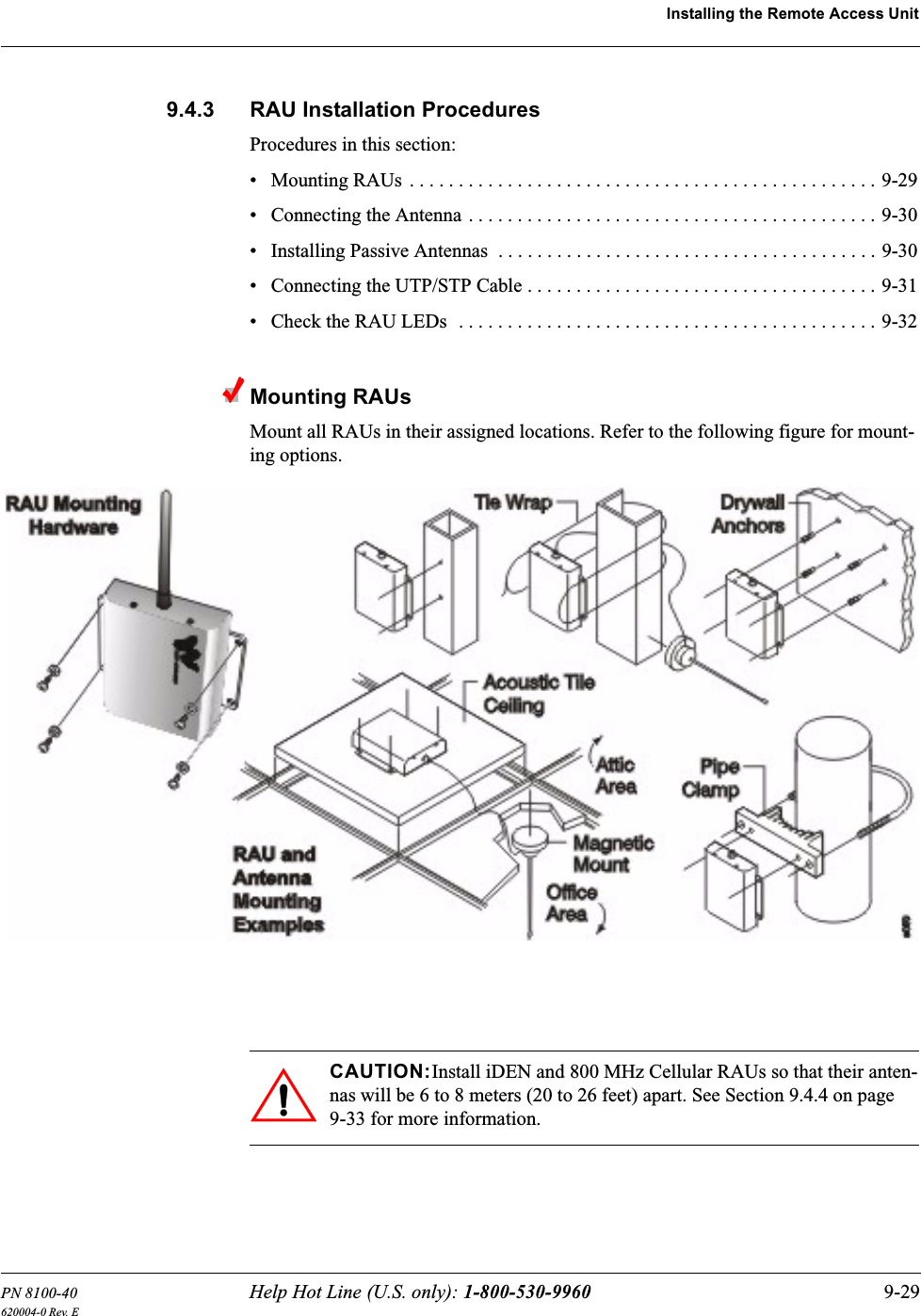 PN 8100-40 Help Hot Line (U.S. only): 1-800-530-9960 9-29620004-0 Rev. EInstalling the Remote Access Unit9.4.3 RAU Installation ProceduresProcedures in this section:• Mounting RAUs . . . . . . . . . . . . . . . . . . . . . . . . . . . . . . . . . . . . . . . . . . . . . . . . 9-29• Connecting the Antenna . . . . . . . . . . . . . . . . . . . . . . . . . . . . . . . . . . . . . . . . . . 9-30• Installing Passive Antennas  . . . . . . . . . . . . . . . . . . . . . . . . . . . . . . . . . . . . . . . 9-30• Connecting the UTP/STP Cable . . . . . . . . . . . . . . . . . . . . . . . . . . . . . . . . . . . . 9-31• Check the RAU LEDs  . . . . . . . . . . . . . . . . . . . . . . . . . . . . . . . . . . . . . . . . . . . 9-32Mounting RAUsMount all RAUs in their assigned locations. Refer to the following figure for mount-ing options.CAUTION:Install iDEN and 800 MHz Cellular RAUs so that their anten-nas will be 6 to 8 meters (20 to 26 feet) apart. See Section 9.4.4 on page 9-33 for more information.