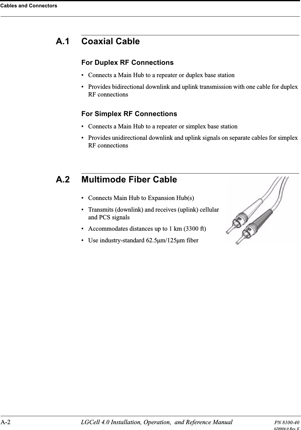 Cables and ConnectorsA-2 LGCell 4.0 Installation, Operation,  and Reference Manual PN 8100-40620004-0 Rev. EA.1 Coaxial CableFor Duplex RF Connections• Connects a Main Hub to a repeater or duplex base station• Provides bidirectional downlink and uplink transmission with one cable for duplex RF connectionsFor Simplex RF Connections• Connects a Main Hub to a repeater or simplex base station• Provides unidirectional downlink and uplink signals on separate cables for simplex RF connectionsA.2 Multimode Fiber Cable• Connects Main Hub to Expansion Hub(s)• Transmits (downlink) and receives (uplink) cellular and PCS signals• Accommodates distances up to 1 km (3300 ft)• Use industry-standard 62.5µm/125µm fiber
