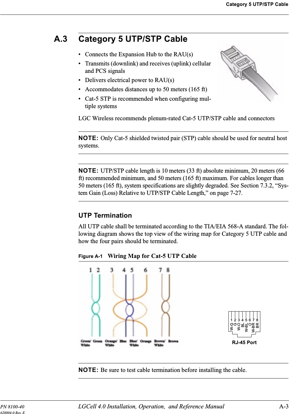 PN 8100-40 LGCell 4.0 Installation, Operation,  and Reference Manual A-3620004-0 Rev. ECategory 5 UTP/STP CableA.3 Category 5 UTP/STP Cable• Connects the Expansion Hub to the RAU(s)• Transmits (downlink) and receives (uplink) cellular and PCS signals• Delivers electrical power to RAU(s)• Accommodates distances up to 50 meters (165 ft)• Cat-5 STP is recommended when configuring mul-tiple systemsLGC Wireless recommends plenum-rated Cat-5 UTP/STP cable and connectorsNOTE: Only Cat-5 shielded twisted pair (STP) cable should be used for neutral host systems.NOTE: UTP/STP cable length is 10 meters (33 ft) absolute minimum, 20 meters (66 ft) recommended minimum, and 50 meters (165 ft) maximum. For cables longer than 50 meters (165 ft), system specifications are slightly degraded. See Section 7.3.2, “Sys-tem Gain (Loss) Relative to UTP/STP Cable Length,” on page 7-27.UTP TerminationAll UTP cable shall be terminated according to the TIA/EIA 568-A standard. The fol-lowing diagram shows the top view of the wiring map for Category 5 UTP cable and how the four pairs should be terminated.Figure A-1 Wiring Map for Cat-5 UTP CableNOTE: Be sure to test cable termination before installing the cable.RJ-45 Port12345678W-GGW-OBLW-BLOW-BRBR