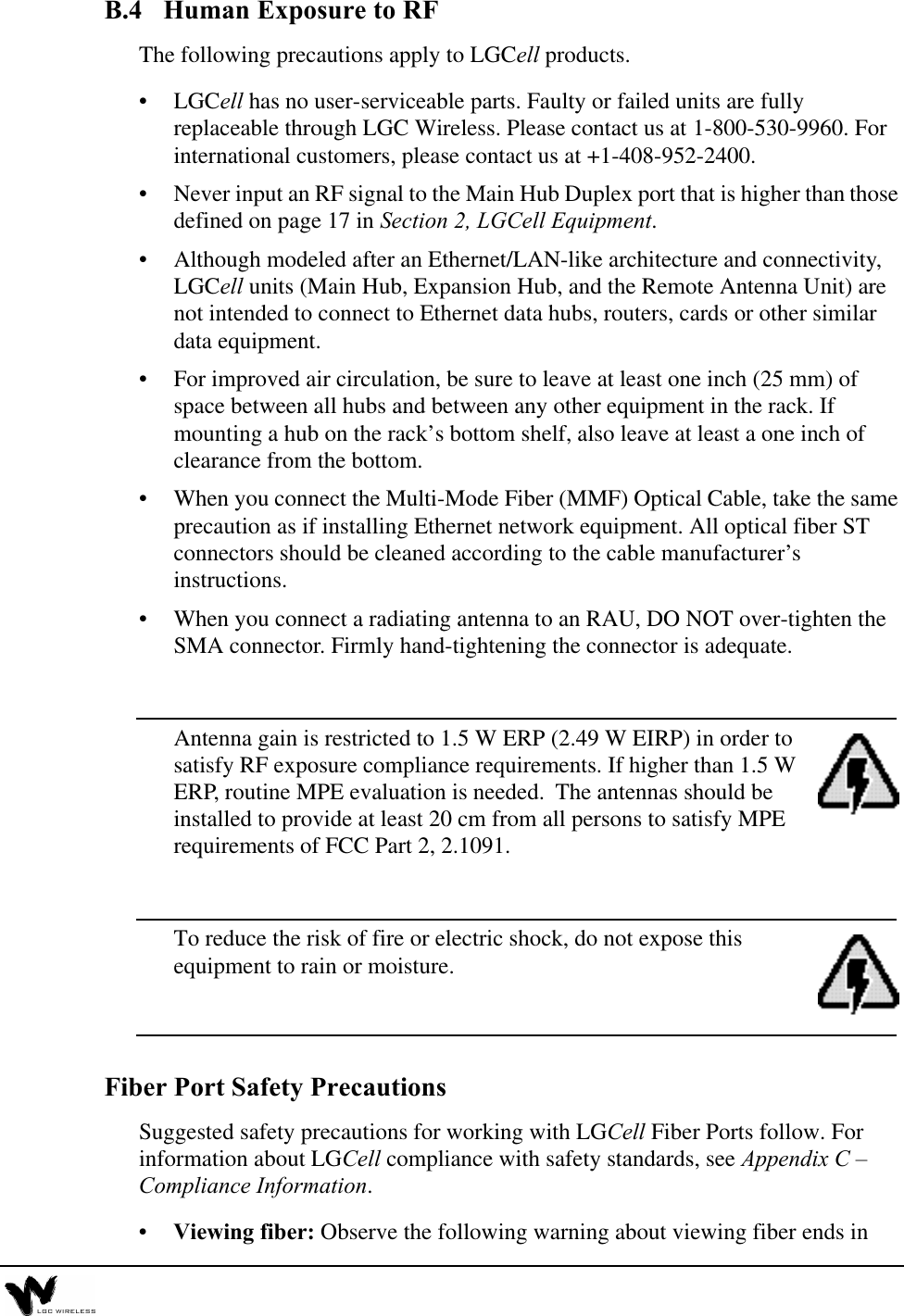 B.4   Human Exposure to RF      The following precautions apply to LGCell products.• LGCell has no user-serviceable parts. Faulty or failed units are fully replaceable through LGC Wireless. Please contact us at 1-800-530-9960. For international customers, please contact us at +1-408-952-2400.•Never input an RF signal to the Main Hub Duplex port that is higher than those defined on page17 in Section 2, LGCell Equipment.•Although modeled after an Ethernet/LAN-like architecture and connectivity, LGCell units (Main Hub, Expansion Hub, and the Remote Antenna Unit) are not intended to connect to Ethernet data hubs, routers, cards or other similar data equipment.•For improved air circulation, be sure to leave at least one inch (25 mm) of space between all hubs and between any other equipment in the rack. If mounting a hub on the rack’s bottom shelf, also leave at least a one inch of clearance from the bottom.•When you connect the Multi-Mode Fiber (MMF) Optical Cable, take the same precaution as if installing Ethernet network equipment. All optical fiber ST connectors should be cleaned according to the cable manufacturer’s instructions.•When you connect a radiating antenna to an RAU, DO NOT over-tighten the SMA connector. Firmly hand-tightening the connector is adequate.Antenna gain is restricted to 1.5 W ERP (2.49 W EIRP) in order to satisfy RF exposure compliance requirements. If higher than 1.5 W ERP, routine MPE evaluation is needed.  The antennas should be installed to provide at least 20 cm from all persons to satisfy MPE requirements of FCC Part 2, 2.1091. To reduce the risk of fire or electric shock, do not expose this equipment to rain or moisture.Fiber Port Safety PrecautionsSuggested safety precautions for working with LGCell Fiber Ports follow. For information about LGCell compliance with safety standards, see Appendix C – Compliance Information.•Viewing fiber: Observe the following warning about viewing fiber ends in 