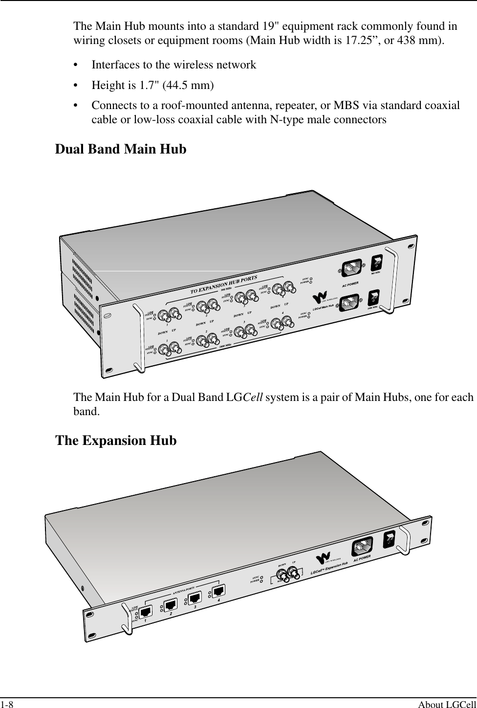 1-8 About LGCellThe Main Hub mounts into a standard 19&quot; equipment rack commonly found in wiring closets or equipment rooms (Main Hub width is 17.25”, or 438 mm).• Interfaces to the wireless network• Height is 1.7&quot; (44.5 mm)• Connects to a roof-mounted antenna, repeater, or MBS via standard coaxial cable or low-loss coaxial cable with N-type male connectorsDual Band Main HubThe Main Hub for a Dual Band LGCell system is a pair of Main Hubs, one for each band.The Expansion Hub
