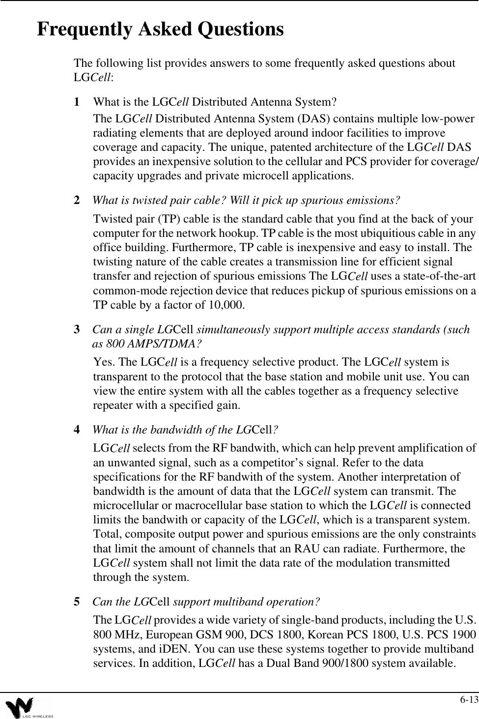 6-13Frequently Asked QuestionsThe following list provides answers to some frequently asked questions about LGCell:1What is the LGCell Distributed Antenna System?The LGCell Distributed Antenna System (DAS) contains multiple low-power radiating elements that are deployed around indoor facilities to improve coverage and capacity. The unique, patented architecture of the LGCell DAS provides an inexpensive solution to the cellular and PCS provider for coverage/capacity upgrades and private microcell applications.2What is twisted pair cable? Will it pick up spurious emissions?Twisted pair (TP) cable is the standard cable that you find at the back of your computer for the network hookup. TP cable is the most ubiquitious cable in any office building. Furthermore, TP cable is inexpensive and easy to install. The twisting nature of the cable creates a transmission line for efficient signal transfer and rejection of spurious emissions The LGCell uses a state-of-the-art common-mode rejection device that reduces pickup of spurious emissions on a TP cable by a factor of 10,000.3Can a single LGCell simultaneously support multiple access standards (such as 800 AMPS/TDMA?Yes. The LGCell is a frequency selective product. The LGCell system is transparent to the protocol that the base station and mobile unit use. You can view the entire system with all the cables together as a frequency selective repeater with a specified gain.4What is the bandwidth of the LGCell?LGCell selects from the RF bandwith, which can help prevent amplification of an unwanted signal, such as a competitor’s signal. Refer to the data specifications for the RF bandwith of the system. Another interpretation of bandwidth is the amount of data that the LGCell system can transmit. The microcellular or macrocellular base station to which the LGCell is connected limits the bandwith or capacity of the LGCell, which is a transparent system. Total, composite output power and spurious emissions are the only constraints that limit the amount of channels that an RAU can radiate. Furthermore, the LGCell system shall not limit the data rate of the modulation transmitted through the system.5Can the LGCell support multiband operation?The LGCell provides a wide variety of single-band products, including the U.S. 800 MHz, European GSM 900, DCS 1800, Korean PCS 1800, U.S. PCS 1900 systems, and iDEN. You can use these systems together to provide multiband services. In addition, LGCell has a Dual Band 900/1800 system available.