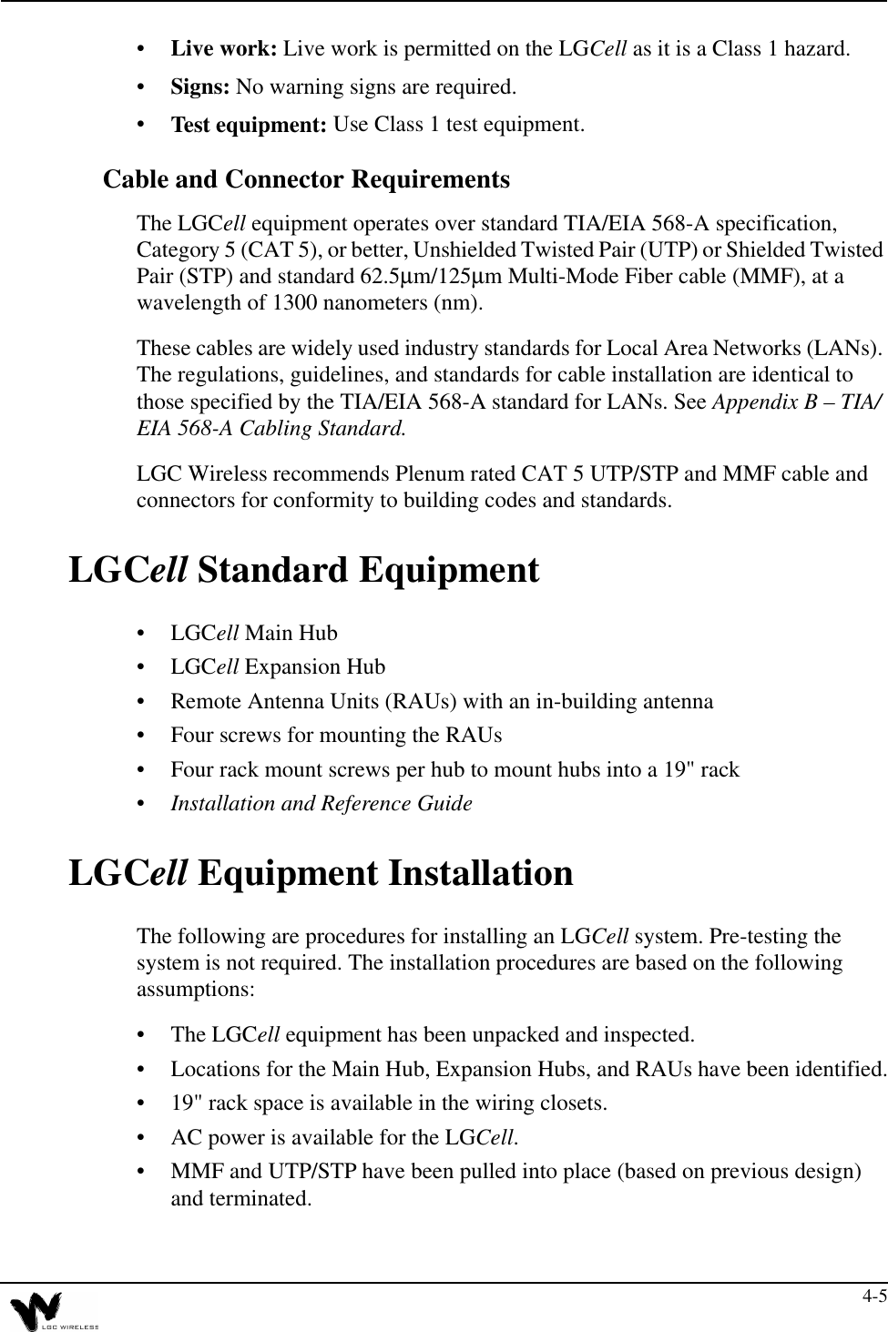 4-5•Live work: Live work is permitted on the LGCell as it is a Class 1 hazard.•Signs: No warning signs are required.•Test equipment: Use Class 1 test equipment.Cable and Connector RequirementsThe LGCell equipment operates over standard TIA/EIA 568-A specification, Category 5 (CAT 5), or better, Unshielded Twisted Pair (UTP) or Shielded Twisted Pair (STP) and standard 62.5µm/125µm Multi-Mode Fiber cable (MMF), at a wavelength of 1300 nanometers (nm). These cables are widely used industry standards for Local Area Networks (LANs). The regulations, guidelines, and standards for cable installation are identical to those specified by the TIA/EIA 568-A standard for LANs. See Appendix B – TIA/EIA 568-A Cabling Standard.LGC Wireless recommends Plenum rated CAT 5 UTP/STP and MMF cable and connectors for conformity to building codes and standards.LGCell Standard Equipment•LGCell Main Hub•LGCell Expansion Hub•Remote Antenna Units (RAUs) with an in-building antenna•Four screws for mounting the RAUs•Four rack mount screws per hub to mount hubs into a 19&quot; rack•Installation and Reference GuideLGCell Equipment InstallationThe following are procedures for installing an LGCell system. Pre-testing the system is not required. The installation procedures are based on the following assumptions:•The LGCell equipment has been unpacked and inspected.•Locations for the Main Hub, Expansion Hubs, and RAUs have been identified.•19&quot; rack space is available in the wiring closets.•AC power is available for the LGCell.•MMF and UTP/STP have been pulled into place (based on previous design) and terminated.