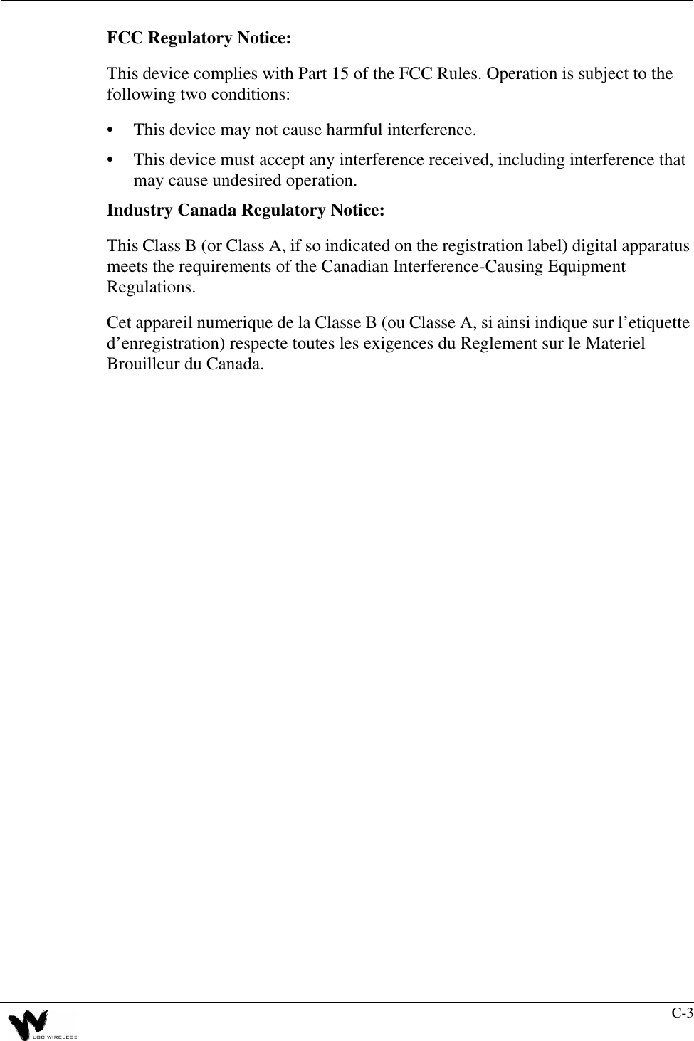 C-3FCC Regulatory Notice:This device complies with Part 15 of the FCC Rules. Operation is subject to the following two conditions:•This device may not cause harmful interference.•This device must accept any interference received, including interference that may cause undesired operation.Industry Canada Regulatory Notice:This Class B (or Class A, if so indicated on the registration label) digital apparatus meets the requirements of the Canadian Interference-Causing Equipment Regulations.Cet appareil numerique de la Classe B (ou Classe A, si ainsi indique sur l’etiquette d’enregistration) respecte toutes les exigences du Reglement sur le Materiel Brouilleur du Canada.