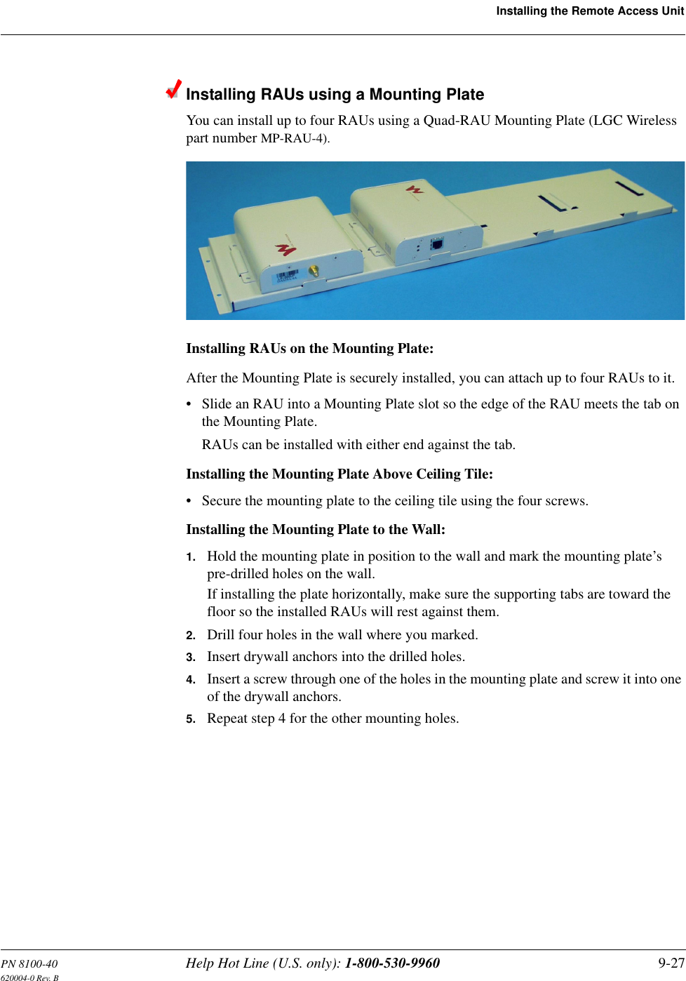 PN 8100-40 Help Hot Line (U.S. only): 1-800-530-9960 9-27620004-0 Rev. BInstalling the Remote Access UnitInstalling RAUs using a Mounting PlateYou can install up to four RAUs using a Quad-RAU Mounting Plate (LGC Wireless part number MP-RAU-4).Installing RAUs on the Mounting Plate:After the Mounting Plate is securely installed, you can attach up to four RAUs to it.• Slide an RAU into a Mounting Plate slot so the edge of the RAU meets the tab on the Mounting Plate.RAUs can be installed with either end against the tab.Installing the Mounting Plate Above Ceiling Tile:• Secure the mounting plate to the ceiling tile using the four screws.Installing the Mounting Plate to the Wall:1. Hold the mounting plate in position to the wall and mark the mounting plate’s pre-drilled holes on the wall.If installing the plate horizontally, make sure the supporting tabs are toward the floor so the installed RAUs will rest against them.2. Drill four holes in the wall where you marked.3. Insert drywall anchors into the drilled holes.4. Insert a screw through one of the holes in the mounting plate and screw it into one of the drywall anchors.5. Repeat step 4 for the other mounting holes.