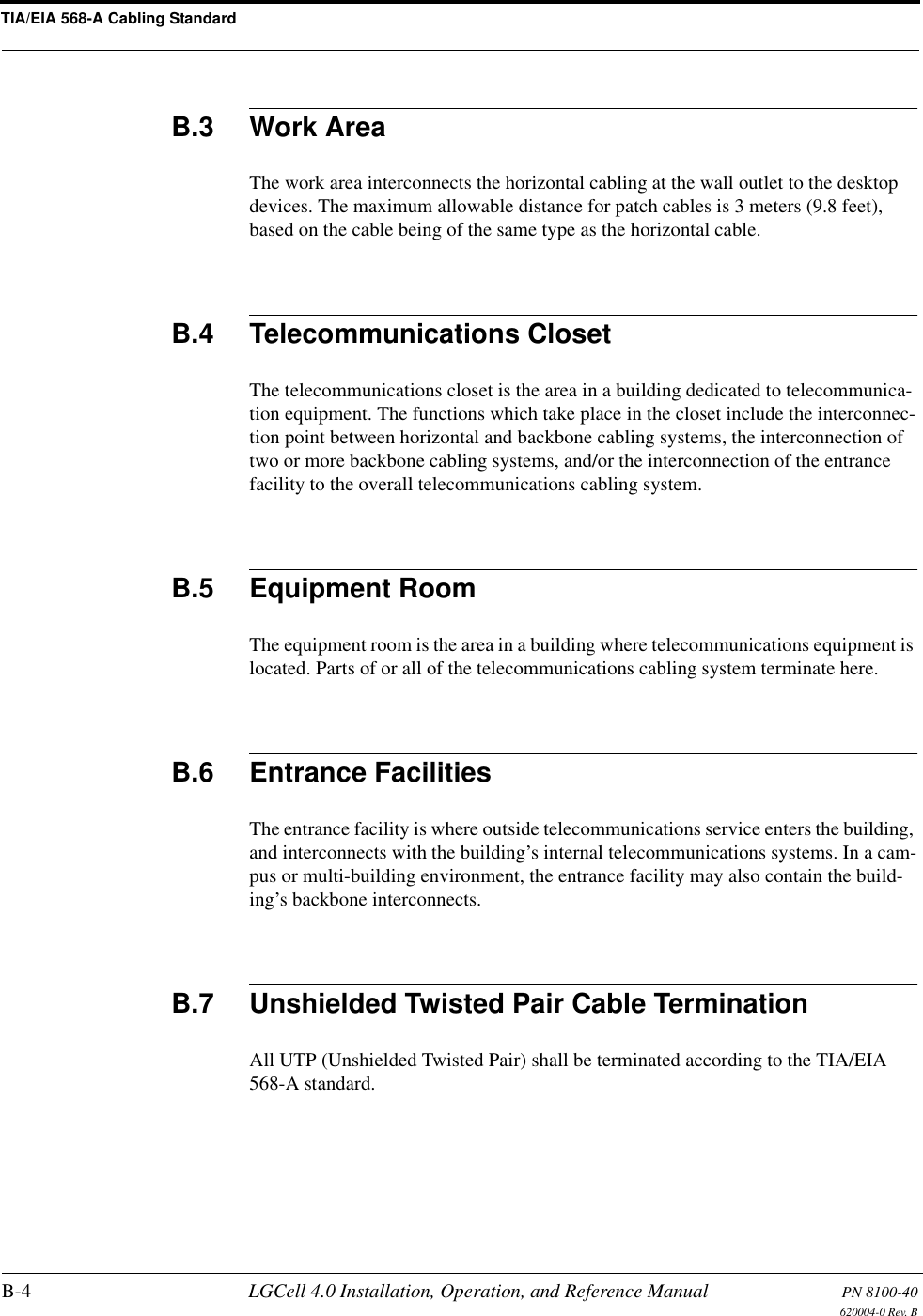 TIA/EIA 568-A Cabling StandardB-4 LGCell 4.0 Installation, Operation, and Reference Manual PN 8100-40620004-0 Rev. BB.3 Work AreaThe work area interconnects the horizontal cabling at the wall outlet to the desktop devices. The maximum allowable distance for patch cables is 3 meters (9.8 feet), based on the cable being of the same type as the horizontal cable.B.4 Telecommunications ClosetThe telecommunications closet is the area in a building dedicated to telecommunica-tion equipment. The functions which take place in the closet include the interconnec-tion point between horizontal and backbone cabling systems, the interconnection of two or more backbone cabling systems, and/or the interconnection of the entrance facility to the overall telecommunications cabling system.B.5 Equipment RoomThe equipment room is the area in a building where telecommunications equipment is located. Parts of or all of the telecommunications cabling system terminate here.B.6 Entrance FacilitiesThe entrance facility is where outside telecommunications service enters the building, and interconnects with the building’s internal telecommunications systems. In a cam-pus or multi-building environment, the entrance facility may also contain the build-ing’s backbone interconnects.B.7 Unshielded Twisted Pair Cable TerminationAll UTP (Unshielded Twisted Pair) shall be terminated according to the TIA/EIA 568-A standard.