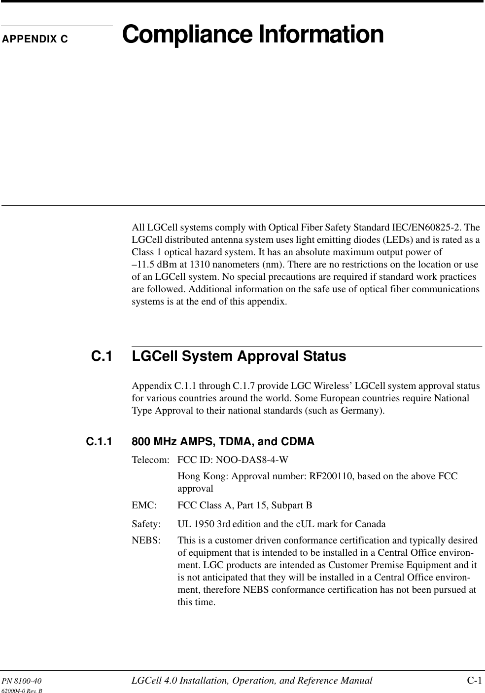 PN 8100-40 LGCell 4.0 Installation, Operation, and Reference Manual C-1620004-0 Rev. BAPPENDIX C Compliance InformationAll LGCell systems comply with Optical Fiber Safety Standard IEC/EN60825-2. The LGCell distributed antenna system uses light emitting diodes (LEDs) and is rated as a Class 1 optical hazard system. It has an absolute maximum output power of –11.5 dBm at 1310 nanometers (nm). There are no restrictions on the location or use of an LGCell system. No special precautions are required if standard work practices are followed. Additional information on the safe use of optical fiber communications systems is at the end of this appendix.C.1 LGCell System Approval StatusAppendix C.1.1 through C.1.7 provide LGC Wireless’ LGCell system approval status for various countries around the world. Some European countries require National Type Approval to their national standards (such as Germany).C.1.1 800 MHz AMPS, TDMA, and CDMATelecom: FCC ID: NOO-DAS8-4-WHong Kong: Approval number: RF200110, based on the above FCC approvalEMC:  FCC Class A, Part 15, Subpart BSafety:  UL 1950 3rd edition and the cUL mark for CanadaNEBS:  This is a customer driven conformance certification and typically desired of equipment that is intended to be installed in a Central Office environ-ment. LGC products are intended as Customer Premise Equipment and it is not anticipated that they will be installed in a Central Office environ-ment, therefore NEBS conformance certification has not been pursued at this time.