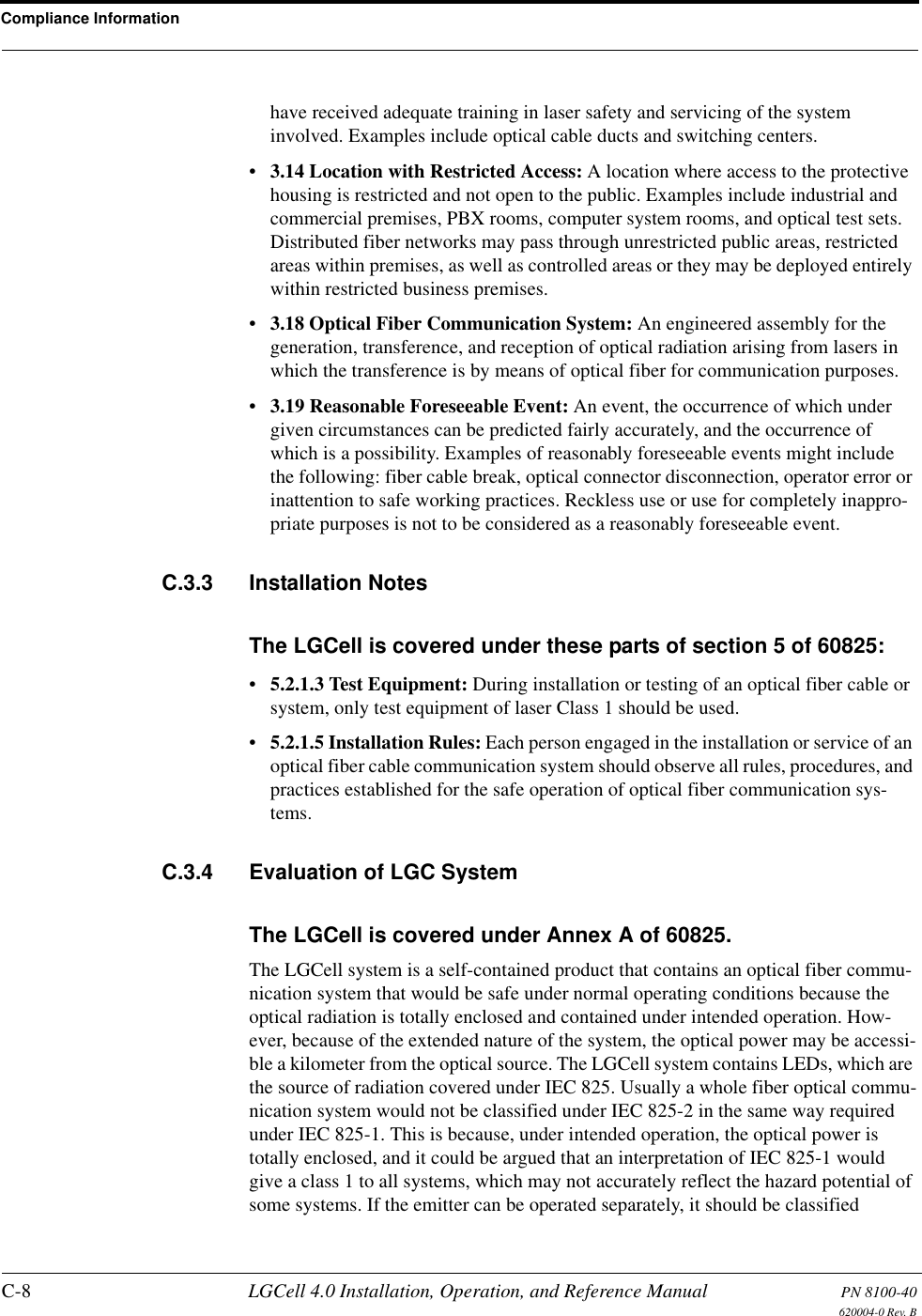 Compliance InformationC-8 LGCell 4.0 Installation, Operation, and Reference Manual PN 8100-40620004-0 Rev. Bhave received adequate training in laser safety and servicing of the system involved. Examples include optical cable ducts and switching centers.•3.14 Location with Restricted Access: A location where access to the protective housing is restricted and not open to the public. Examples include industrial and commercial premises, PBX rooms, computer system rooms, and optical test sets. Distributed fiber networks may pass through unrestricted public areas, restricted areas within premises, as well as controlled areas or they may be deployed entirely within restricted business premises.•3.18 Optical Fiber Communication System: An engineered assembly for the generation, transference, and reception of optical radiation arising from lasers in which the transference is by means of optical fiber for communication purposes.•3.19 Reasonable Foreseeable Event: An event, the occurrence of which under given circumstances can be predicted fairly accurately, and the occurrence of which is a possibility. Examples of reasonably foreseeable events might include the following: fiber cable break, optical connector disconnection, operator error or inattention to safe working practices. Reckless use or use for completely inappro-priate purposes is not to be considered as a reasonably foreseeable event.C.3.3 Installation NotesThe LGCell is covered under these parts of section 5 of 60825:•5.2.1.3 Test Equipment: During installation or testing of an optical fiber cable or system, only test equipment of laser Class 1 should be used.•5.2.1.5 Installation Rules: Each person engaged in the installation or service of an optical fiber cable communication system should observe all rules, procedures, and practices established for the safe operation of optical fiber communication sys-tems.C.3.4 Evaluation of LGC SystemThe LGCell is covered under Annex A of 60825.The LGCell system is a self-contained product that contains an optical fiber commu-nication system that would be safe under normal operating conditions because the optical radiation is totally enclosed and contained under intended operation. How-ever, because of the extended nature of the system, the optical power may be accessi-ble a kilometer from the optical source. The LGCell system contains LEDs, which are the source of radiation covered under IEC 825. Usually a whole fiber optical commu-nication system would not be classified under IEC 825-2 in the same way required under IEC 825-1. This is because, under intended operation, the optical power is totally enclosed, and it could be argued that an interpretation of IEC 825-1 would give a class 1 to all systems, which may not accurately reflect the hazard potential of some systems. If the emitter can be operated separately, it should be classified 