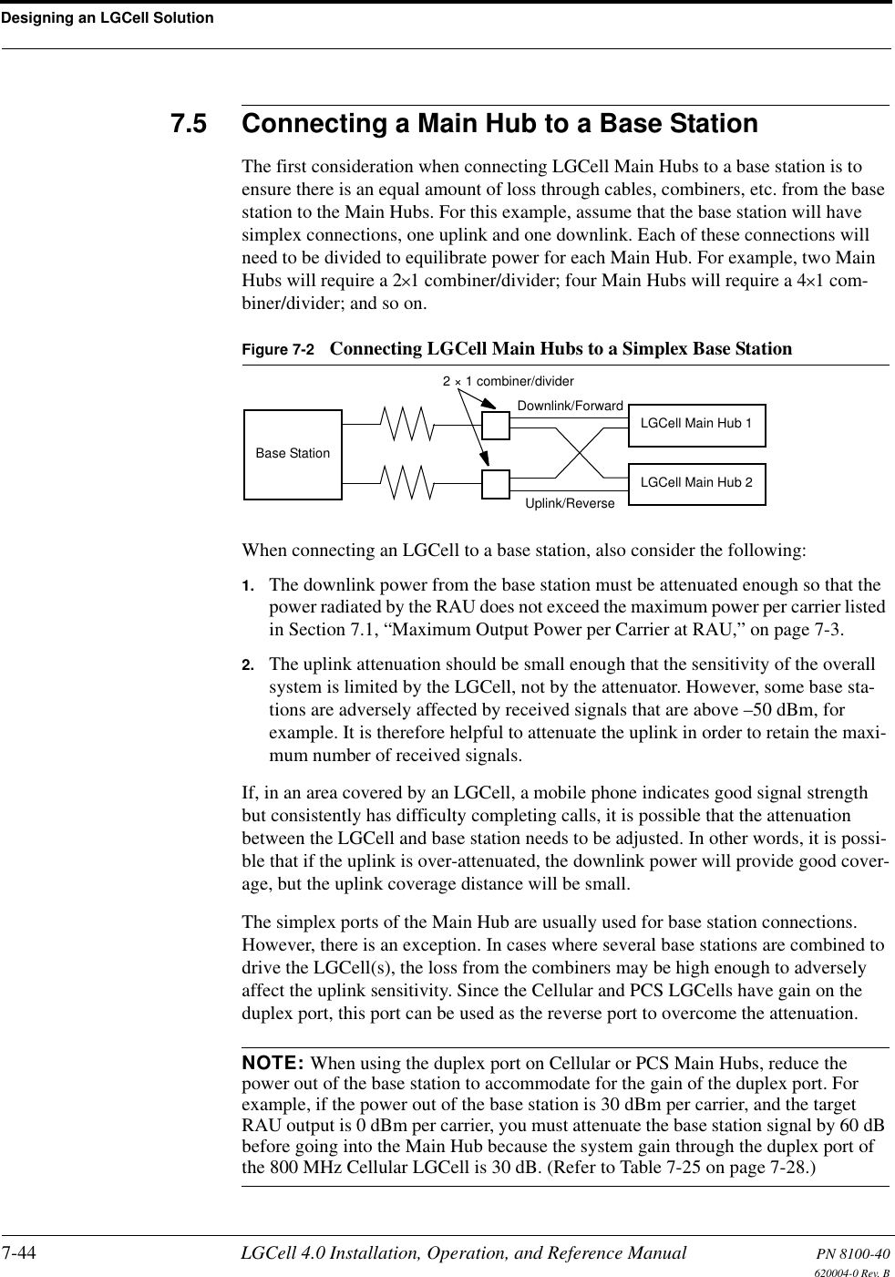 Designing an LGCell Solution7-44 LGCell 4.0 Installation, Operation, and Reference Manual PN 8100-40620004-0 Rev. B7.5 Connecting a Main Hub to a Base StationThe first consideration when connecting LGCell Main Hubs to a base station is to ensure there is an equal amount of loss through cables, combiners, etc. from the base station to the Main Hubs. For this example, assume that the base station will have simplex connections, one uplink and one downlink. Each of these connections will need to be divided to equilibrate power for each Main Hub. For example, two Main Hubs will require a 2×1 combiner/divider; four Main Hubs will require a 4×1 com-biner/divider; and so on.Figure 7-2 Connecting LGCell Main Hubs to a Simplex Base StationWhen connecting an LGCell to a base station, also consider the following:1. The downlink power from the base station must be attenuated enough so that the power radiated by the RAU does not exceed the maximum power per carrier listed in Section 7.1, “Maximum Output Power per Carrier at RAU,” on page 7-3.2. The uplink attenuation should be small enough that the sensitivity of the overall system is limited by the LGCell, not by the attenuator. However, some base sta-tions are adversely affected by received signals that are above –50 dBm, for example. It is therefore helpful to attenuate the uplink in order to retain the maxi-mum number of received signals.If, in an area covered by an LGCell, a mobile phone indicates good signal strength but consistently has difficulty completing calls, it is possible that the attenuation between the LGCell and base station needs to be adjusted. In other words, it is possi-ble that if the uplink is over-attenuated, the downlink power will provide good cover-age, but the uplink coverage distance will be small.The simplex ports of the Main Hub are usually used for base station connections. However, there is an exception. In cases where several base stations are combined to drive the LGCell(s), the loss from the combiners may be high enough to adversely affect the uplink sensitivity. Since the Cellular and PCS LGCells have gain on the duplex port, this port can be used as the reverse port to overcome the attenuation.NOTE: When using the duplex port on Cellular or PCS Main Hubs, reduce the power out of the base station to accommodate for the gain of the duplex port. For example, if the power out of the base station is 30 dBm per carrier, and the target RAU output is 0 dBm per carrier, you must attenuate the base station signal by 60 dB before going into the Main Hub because the system gain through the duplex port of the 800 MHz Cellular LGCell is 30 dB. (Refer to Table 7-25 on page 7-28.)Base Station2 × 1 combiner/dividerDownlink/ForwardLGCell Main Hub 1LGCell Main Hub 2Uplink/Reverse