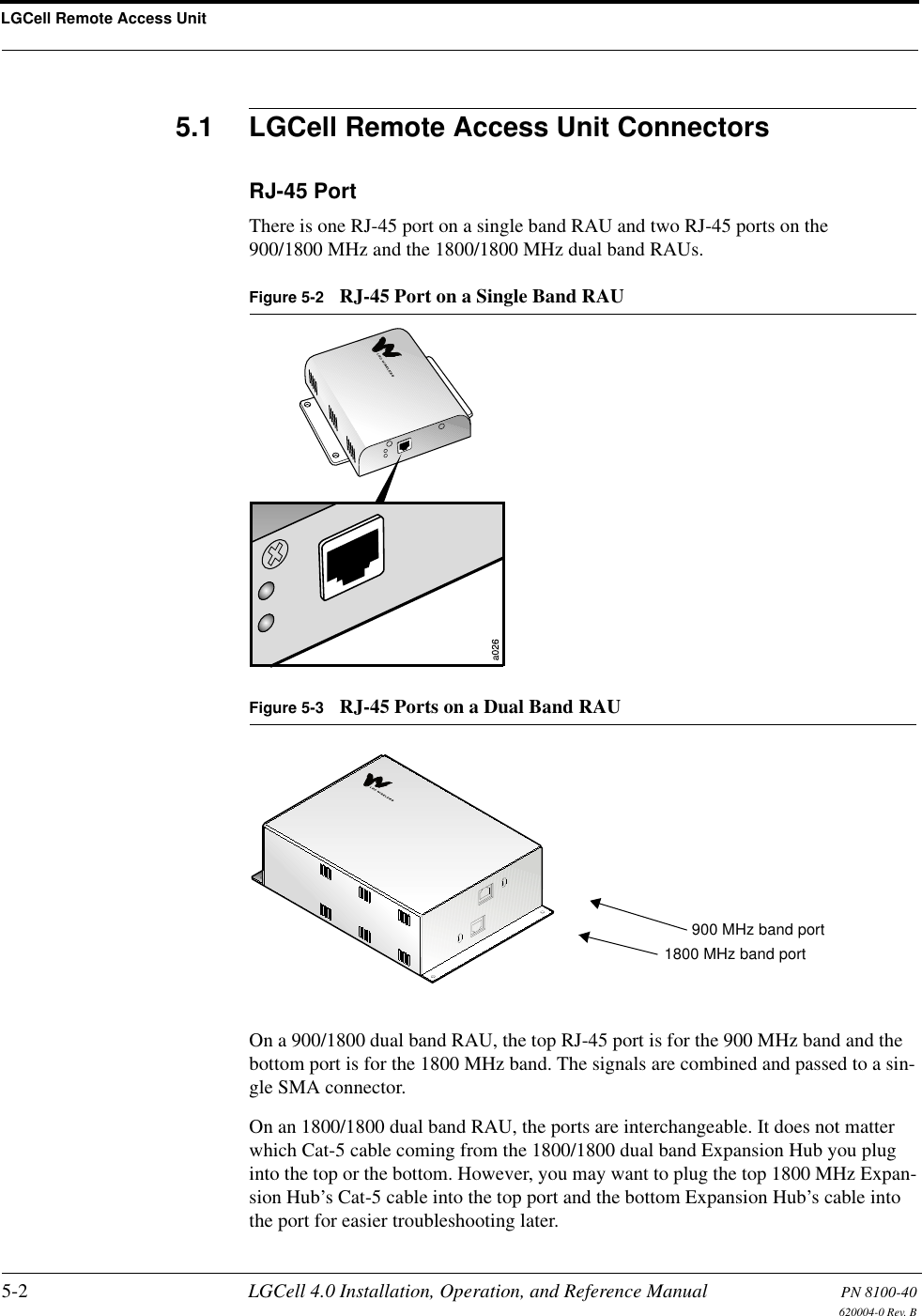 LGCell Remote Access Unit5-2 LGCell 4.0 Installation, Operation, and Reference Manual PN 8100-40620004-0 Rev. B5.1 LGCell Remote Access Unit ConnectorsRJ-45 PortThere is one RJ-45 port on a single band RAU and two RJ-45 ports on the 900/1800 MHz and the 1800/1800 MHz dual band RAUs. Figure 5-2 RJ-45 Port on a Single Band RAUFigure 5-3 RJ-45 Ports on a Dual Band RAUOn a 900/1800 dual band RAU, the top RJ-45 port is for the 900 MHz band and the bottom port is for the 1800 MHz band. The signals are combined and passed to a sin-gle SMA connector.On an 1800/1800 dual band RAU, the ports are interchangeable. It does not matter which Cat-5 cable coming from the 1800/1800 dual band Expansion Hub you plug into the top or the bottom. However, you may want to plug the top 1800 MHz Expan-sion Hub’s Cat-5 cable into the top port and the bottom Expansion Hub’s cable into the port for easier troubleshooting later.900 MHz band port1800 MHz band port