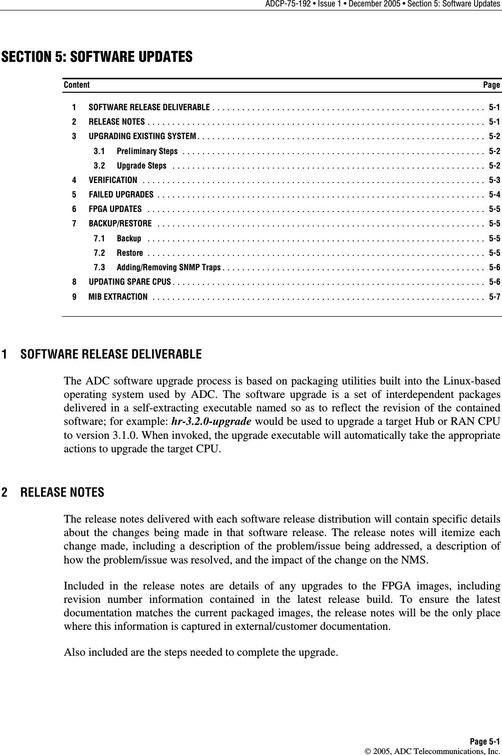 ADCP-75-192 • Issue 1 • December 2005 • Section 5: Software Updates Page 5-1  2005, ADC Telecommunications, Inc. SECTION 5: SOFTWARE UPDATES Content  Page  1  SOFTWARE RELEASE DELIVERABLE ....................................................... 5-1  2  RELEASE NOTES .................................................................... 5-1  3  UPGRADING EXISTING SYSTEM.......................................................... 5-2  3.1 Preliminary Steps ............................................................. 5-2  3.2 Upgrade Steps ............................................................... 5-2  4  VERIFICATION ..................................................................... 5-3  5  FAILED UPGRADES .................................................................. 5-4  6  FPGA UPDATES .................................................................... 5-5  7  BACKUP/RESTORE .................................................................. 5-5  7.1 Backup .................................................................... 5-5  7.2 Restore .................................................................... 5-5  7.3 Adding/Removing SNMP Traps..................................................... 5-6   8  UPDATING SPARE CPUS............................................................... 5-6  9  MIB EXTRACTION ................................................................... 5-7 1  SOFTWARE RELEASE DELIVERABLE The ADC software upgrade process is based on packaging utilities built into the Linux-based operating system used by ADC. The software upgrade is a set of interdependent packages delivered in a self-extracting executable named so as to reflect the revision of the contained software; for example: hr-3.2.0-upgrade would be used to upgrade a target Hub or RAN CPU to version 3.1.0. When invoked, the upgrade executable will automatically take the appropriate actions to upgrade the target CPU.  2 RELEASE NOTES The release notes delivered with each software release distribution will contain specific details about the changes being made in that software release. The release notes will itemize each change made, including a description of the problem/issue being addressed, a description of how the problem/issue was resolved, and the impact of the change on the NMS.  Included in the release notes are details of any upgrades to the FPGA images, including revision number information contained in the latest release build. To ensure the latest documentation matches the current packaged images, the release notes will be the only place where this information is captured in external/customer documentation.  Also included are the steps needed to complete the upgrade. 