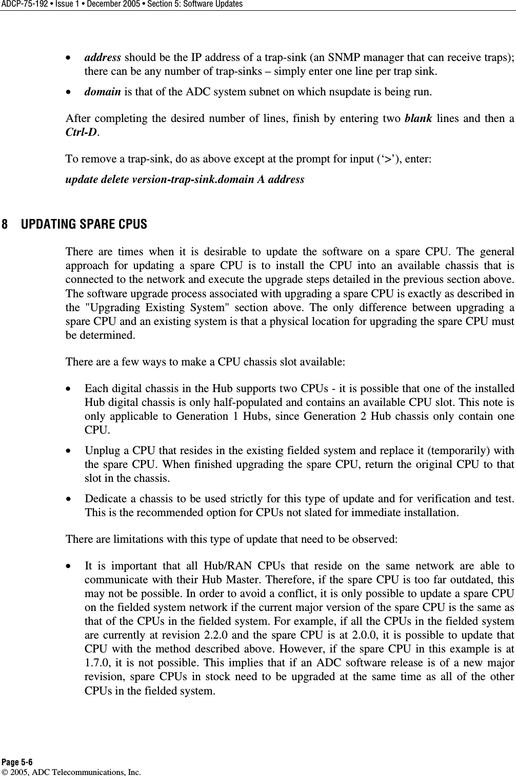 ADCP-75-192 • Issue 1 • December 2005 • Section 5: Software Updates Page 5-6  2005, ADC Telecommunications, Inc. •  address should be the IP address of a trap-sink (an SNMP manager that can receive traps); there can be any number of trap-sinks – simply enter one line per trap sink. •  domain is that of the ADC system subnet on which nsupdate is being run. After completing the desired number of lines, finish by entering two blank lines and then a Ctrl-D. To remove a trap-sink, do as above except at the prompt for input (‘&gt;’), enter:  update delete version-trap-sink.domain A address 8  UPDATING SPARE CPUS There are times when it is desirable to update the software on a spare CPU. The general approach for updating a spare CPU is to install the CPU into an available chassis that is connected to the network and execute the upgrade steps detailed in the previous section above. The software upgrade process associated with upgrading a spare CPU is exactly as described in the &quot;Upgrading Existing System&quot; section above. The only difference between upgrading a spare CPU and an existing system is that a physical location for upgrading the spare CPU must be determined. There are a few ways to make a CPU chassis slot available: •  Each digital chassis in the Hub supports two CPUs - it is possible that one of the installed Hub digital chassis is only half-populated and contains an available CPU slot. This note is only applicable to Generation 1 Hubs, since Generation 2 Hub chassis only contain one CPU. •  Unplug a CPU that resides in the existing fielded system and replace it (temporarily) with the spare CPU. When finished upgrading the spare CPU, return the original CPU to that slot in the chassis. •  Dedicate a chassis to be used strictly for this type of update and for verification and test. This is the recommended option for CPUs not slated for immediate installation. There are limitations with this type of update that need to be observed: •  It is important that all Hub/RAN CPUs that reside on the same network are able to communicate with their Hub Master. Therefore, if the spare CPU is too far outdated, this may not be possible. In order to avoid a conflict, it is only possible to update a spare CPU on the fielded system network if the current major version of the spare CPU is the same as that of the CPUs in the fielded system. For example, if all the CPUs in the fielded system are currently at revision 2.2.0 and the spare CPU is at 2.0.0, it is possible to update that CPU with the method described above. However, if the spare CPU in this example is at 1.7.0, it is not possible. This implies that if an ADC software release is of a new major revision, spare CPUs in stock need to be upgraded at the same time as all of the other CPUs in the fielded system.  