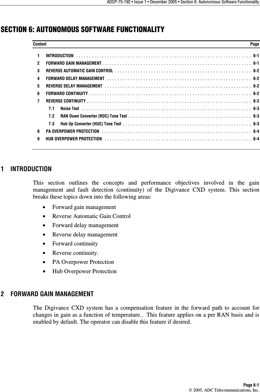 ADCP-75-192 • Issue 1 • December 2005 • Section 6: Autonomous Software Functionality Page 6-1  2005, ADC Telecommunications, Inc. SECTION 6: AUTONOMOUS SOFTWARE FUNCTIONALITY Content  Page  1  INTRODUCTION .................................................................... 6-1  2  FORWARD GAIN MANAGEMENT.......................................................... 6-1   3  REVERSE AUTOMATIC GAIN CONTROL ..................................................... 6-2  4  FORWARD DELAY MANAGEMENT ........................................................ 6-2  5  REVERSE DELAY MANAGEMENT ......................................................... 6-2  6  FORWARD CONTINUITY ............................................................... 6-2  7  REVERSE CONTINUITY................................................................ 6-2  7.1 Noise Test .................................................................. 6-3   7.2  RAN Down Converter (RDC) Tone Test................................................ 6-3   7.3  Hub Up Converter (HUC) Tone Test .................................................. 6-3   8  PA OVERPOWER PROTECTION .......................................................... 6-4   9  HUB OVERPOWER PROTECTION ......................................................... 6-4 1 INTRODUCTION This section outlines the concepts and performance objectives involved in the gain management and fault detection (continuity) of the Digivance CXD system. This section breaks these topics down into the following areas: •  Forward gain management •  Reverse Automatic Gain Control •  Forward delay management •  Reverse delay management •  Forward continuity •  Reverse continuity. •  PA Overpower Protection •  Hub Overpower Protection 2  FORWARD GAIN MANAGEMENT The Digivance CXD system has a compensation feature in the forward path to account for changes in gain as a function of temperature..  This feature applies on a per RAN basis and is enabled by default. The operator can disable this feature if desired. 