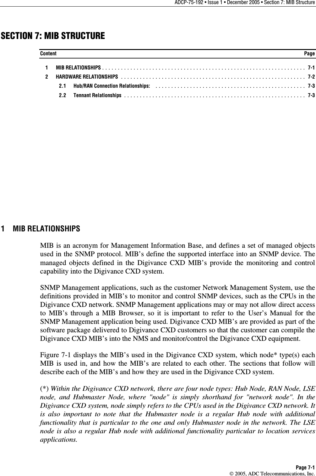 ADCP-75-192 • Issue 1 • December 2005 • Section 7: MIB Structure Page 7-1  2005, ADC Telecommunications, Inc. SECTION 7: MIB STRUCTURE Content  Page  1  MIB RELATIONSHIPS................................................................. 7-1  2  HARDWARE RELATIONSHIPS ........................................................... 7-2  2.1 Hub/RAN Connection Relationships: ................................................ 7-3  2.2 Tennant Relationships .......................................................... 7-3 1 MIB RELATIONSHIPS MIB is an acronym for Management Information Base, and defines a set of managed objects used in the SNMP protocol. MIB’s define the supported interface into an SNMP device. The managed objects defined in the Digivance CXD MIB’s provide the monitoring and control capability into the Digivance CXD system. SNMP Management applications, such as the customer Network Management System, use the definitions provided in MIB’s to monitor and control SNMP devices, such as the CPUs in the Digivance CXD network. SNMP Management applications may or may not allow direct access to MIB’s through a MIB Browser, so it is important to refer to the User’s Manual for the SNMP Management application being used. Digivance CXD MIB’s are provided as part of the software package delivered to Digivance CXD customers so that the customer can compile the Digivance CXD MIB’s into the NMS and monitor/control the Digivance CXD equipment. Figure 7-1 displays the MIB’s used in the Digivance CXD system, which node* type(s) each MIB is used in, and how the MIB’s are related to each other. The sections that follow will describe each of the MIB’s and how they are used in the Digivance CXD system.  (*) Within the Digivance CXD network, there are four node types: Hub Node, RAN Node, LSE node, and Hubmaster Node, where &quot;node&quot; is simply shorthand for &quot;network node&quot;. In the Digivance CXD system, node simply refers to the CPUs used in the Digivance CXD network. It is also important to note that the Hubmaster node is a regular Hub node with additional functionality that is particular to the one and only Hubmaster node in the network. The LSE node is also a regular Hub node with additional functionality particular to location services applications. 