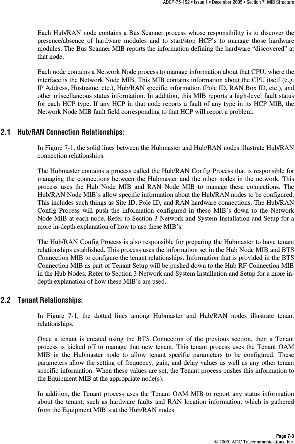 ADCP-75-192 • Issue 1 • December 2005 • Section 7: MIB Structure Page 7-3  2005, ADC Telecommunications, Inc. Each Hub/RAN node contains a Bus Scanner process whose responsibility is to discover the presence/absence of hardware modules and to start/stop HCP’s to manage those hardware modules. The Bus Scanner MIB reports the information defining the hardware “discovered” at that node.  Each node contains a Network Node process to manage information about that CPU, where the interface is the Network Node MIB. This MIB contains information about the CPU itself (e.g. IP Address, Hostname, etc.), Hub/RAN specific information (Pole ID, RAN Box ID, etc.), and other miscellaneous status information. In addition, this MIB reports a high-level fault status for each HCP type. If any HCP in that node reports a fault of any type in its HCP MIB, the Network Node MIB fault field corresponding to that HCP will report a problem.  2.1  Hub/RAN Connection Relationships: In Figure 7-1, the solid lines between the Hubmaster and Hub/RAN nodes illustrate Hub/RAN connection relationships.  The Hubmaster contains a process called the Hub/RAN Config Process that is responsible for managing the connections between the Hubmaster and the other nodes in the network. This process uses the Hub Node MIB and RAN Node MIB to manage these connections. The Hub/RAN Node MIB’s allow specific information about the Hub/RAN nodes to be configured. This includes such things as Site ID, Pole ID, and RAN hardware connections. The Hub/RAN Config Process will push the information configured in these MIB’s down to the Network Node MIB at each node. Refer to Section 3 Network and System Installation and Setup for a more in-depth explanation of how to use these MIB’s.  The Hub/RAN Config Process is also responsible for preparing the Hubmaster to have tenant relationships established. This process uses the information set in the Hub Node MIB and BTS Connection MIB to configure the tenant relationships. Information that is provided in the BTS Connection MIB as part of Tenant Setup will be pushed down to the Hub RF Connection MIB in the Hub Nodes. Refer to Section 3 Network and System Installation and Setup for a more in-depth explanation of how these MIB’s are used.  2.2 Tenant Relationships: In Figure 7-1, the dotted lines among Hubmaster and Hub/RAN nodes illustrate tenant relationships. Once a tenant is created using the BTS Connection of the previous section, then a Tenant process is kicked off to manage that new tenant. This tenant process uses the Tenant OAM MIB in the Hubmaster node to allow tenant specific parameters to be configured. These parameters allow the setting of frequency, gain, and delay values as well as any other tenant specific information. When these values are set, the Tenant process pushes this information to the Equipment MIB at the appropriate node(s).  In addition, the Tenant process uses the Tenant OAM MIB to report any status information about the tenant, such as hardware faults and RAN location information, which is gathered from the Equipment MIB’s at the Hub/RAN nodes.  