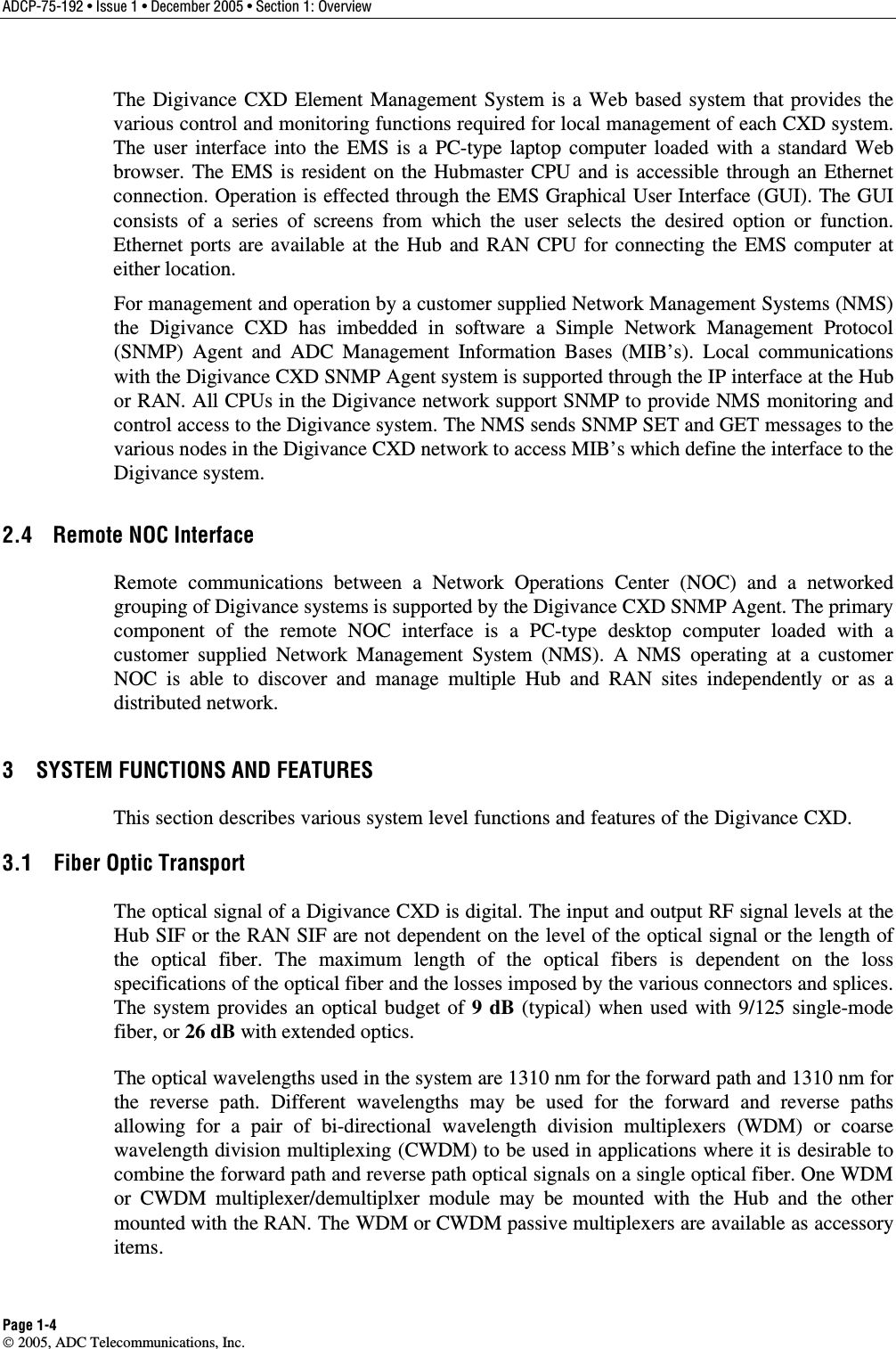 ADCP-75-192 • Issue 1 • December 2005 • Section 1: Overview Page 1-4  2005, ADC Telecommunications, Inc. The Digivance CXD Element Management System is a Web based system that provides the various control and monitoring functions required for local management of each CXD system. The user interface into the EMS is a PC-type laptop computer loaded with a standard Web browser. The EMS is resident on the Hubmaster CPU and is accessible through an Ethernet connection. Operation is effected through the EMS Graphical User Interface (GUI). The GUI consists of a series of screens from which the user selects the desired option or function. Ethernet ports are available at the Hub and RAN CPU for connecting the EMS computer at either location.  For management and operation by a customer supplied Network Management Systems (NMS) the Digivance CXD has imbedded in software a Simple Network Management Protocol (SNMP) Agent and ADC Management Information Bases (MIB’s). Local communications with the Digivance CXD SNMP Agent system is supported through the IP interface at the Hub or RAN. All CPUs in the Digivance network support SNMP to provide NMS monitoring and control access to the Digivance system. The NMS sends SNMP SET and GET messages to the various nodes in the Digivance CXD network to access MIB’s which define the interface to the Digivance system.  2.4  Remote NOC Interface Remote communications between a Network Operations Center (NOC) and a networked grouping of Digivance systems is supported by the Digivance CXD SNMP Agent. The primary component of the remote NOC interface is a PC-type desktop computer loaded with a customer supplied Network Management System (NMS). A NMS operating at a customer NOC is able to discover and manage multiple Hub and RAN sites independently or as a distributed network.  3  SYSTEM FUNCTIONS AND FEATURES This section describes various system level functions and features of the Digivance CXD.  3.1  Fiber Optic Transport The optical signal of a Digivance CXD is digital. The input and output RF signal levels at the Hub SIF or the RAN SIF are not dependent on the level of the optical signal or the length of the optical fiber. The maximum length of the optical fibers is dependent on the loss specifications of the optical fiber and the losses imposed by the various connectors and splices. The system provides an optical budget of 9 dB (typical) when used with 9/125 single-mode fiber, or 26 dB with extended optics.  The optical wavelengths used in the system are 1310 nm for the forward path and 1310 nm for the reverse path. Different wavelengths may be used for the forward and reverse paths allowing for a pair of bi-directional wavelength division multiplexers (WDM) or coarse wavelength division multiplexing (CWDM) to be used in applications where it is desirable to combine the forward path and reverse path optical signals on a single optical fiber. One WDM or CWDM multiplexer/demultiplxer module may be mounted with the Hub and the other mounted with the RAN. The WDM or CWDM passive multiplexers are available as accessory items.  