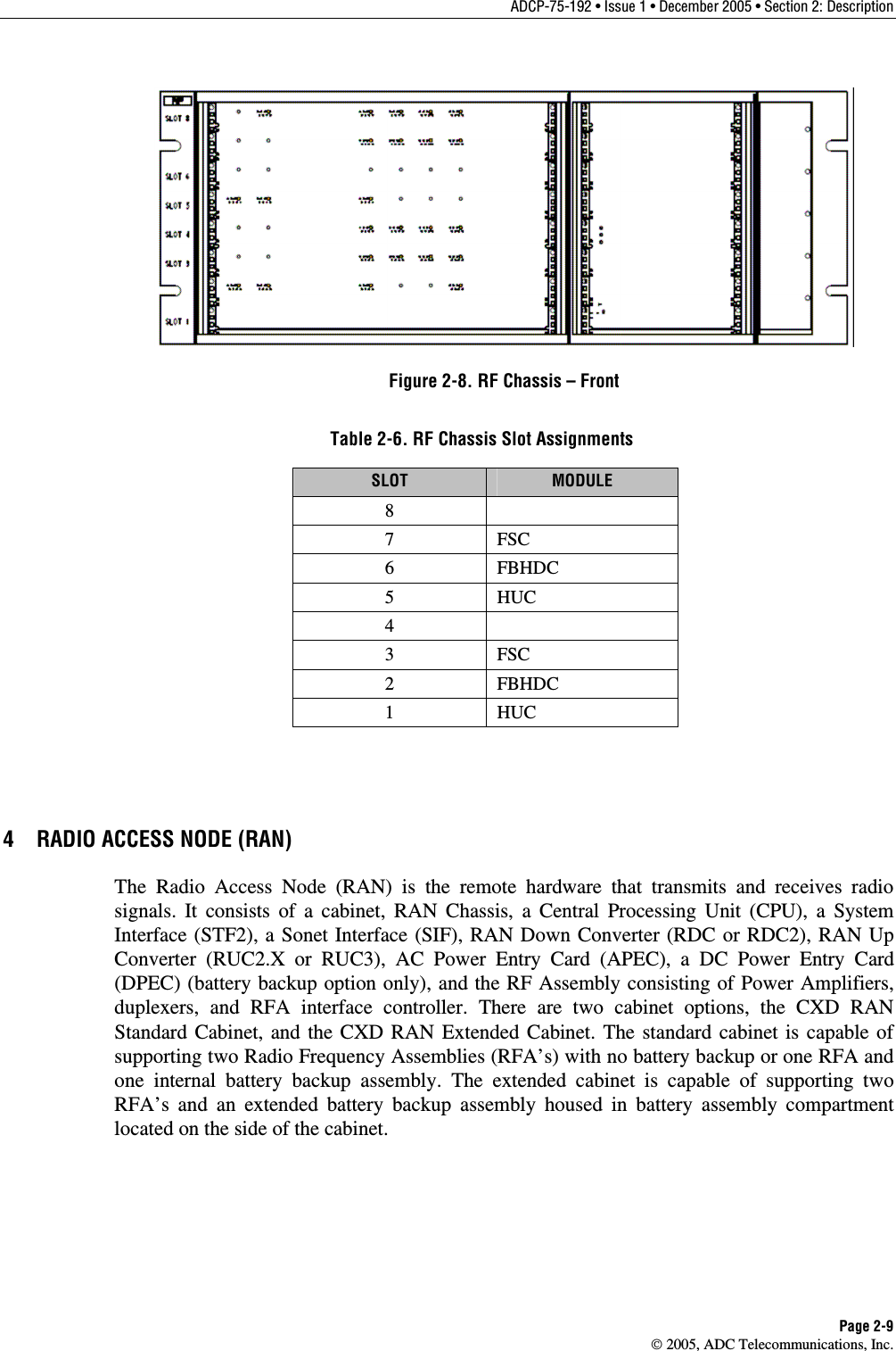ADCP-75-192 • Issue 1 • December 2005 • Section 2: Description Page 2-9  2005, ADC Telecommunications, Inc.  Figure 2-8. RF Chassis – Front Table 2-6. RF Chassis Slot Assignments SLOT  MODULE 8  7 FSC 6 FBHDC 5 HUC 4  3 FSC 2 FBHDC 1 HUC 4  RADIO ACCESS NODE (RAN) The Radio Access Node (RAN) is the remote hardware that transmits and receives radio signals. It consists of a cabinet, RAN Chassis, a Central Processing Unit (CPU), a System Interface (STF2), a Sonet Interface (SIF), RAN Down Converter (RDC or RDC2), RAN Up Converter (RUC2.X or RUC3), AC Power Entry Card (APEC), a DC Power Entry Card (DPEC) (battery backup option only), and the RF Assembly consisting of Power Amplifiers, duplexers, and RFA interface controller. There are two cabinet options, the CXD RAN Standard Cabinet, and the CXD RAN Extended Cabinet. The standard cabinet is capable of supporting two Radio Frequency Assemblies (RFA’s) with no battery backup or one RFA and one internal battery backup assembly. The extended cabinet is capable of supporting two RFA’s and an extended battery backup assembly housed in battery assembly compartment located on the side of the cabinet. 