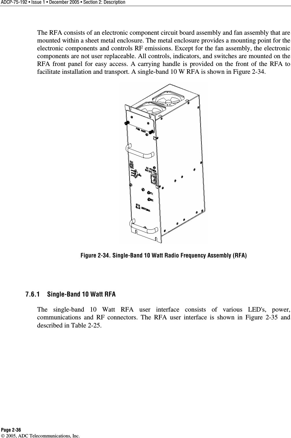 ADCP-75-192 • Issue 1 • December 2005 • Section 2: Description Page 2-36  2005, ADC Telecommunications, Inc. The RFA consists of an electronic component circuit board assembly and fan assembly that are mounted within a sheet metal enclosure. The metal enclosure provides a mounting point for the electronic components and controls RF emissions. Except for the fan assembly, the electronic components are not user replaceable. All controls, indicators, and switches are mounted on the RFA front panel for easy access. A carrying handle is provided on the front of the RFA to facilitate installation and transport. A single-band 10 W RFA is shown in Figure 2-34.   Figure 2-34. Single-Band 10 Watt Radio Frequency Assembly (RFA)  7.6.1  Single-Band 10 Watt RFA The single-band 10 Watt RFA user interface consists of various LED&apos;s, power, communications and RF connectors. The RFA user interface is shown in Figure 2-35 and described in Table 2-25.  