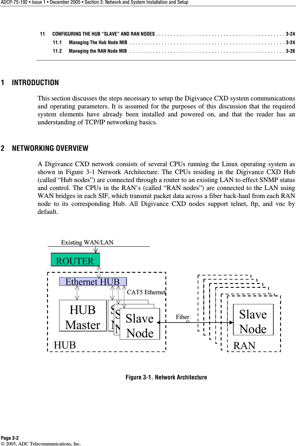 ADCP-75-192 • Issue 1 • December 2005 • Section 3: Network and System Installation and Setup Page 3-2  2005, ADC Telecommunications, Inc.   11  CONFIGURING THE HUB “SLAVE” AND RAN NODES............................................ 3-24   11.1  Managing The Hub Node MIB ..................................................... 3-24   11.2  Managing the RAN Node MIB ..................................................... 3-26 1 INTRODUCTION This section discusses the steps necessary to setup the Digivance CXD system communications and operating parameters. It is assumed for the purposes of this discussion that the required system elements have already been installed and powered on, and that the reader has an understanding of TCP/IP networking basics. 2 NETWORKING OVERVIEW A Digivance CXD network consists of several CPUs running the Linux operating system as shown in Figure 3-1 Network Architecture. The CPUs residing in the Digivance CXD Hub (called “Hub nodes”) are connected through a router to an existing LAN to effect SNMP status and control. The CPUs in the RAN’s (called “RAN nodes”) are connected to the LAN using WAN bridges in each SIF, which transmit packet data across a fiber back-haul from each RAN node to its corresponding Hub. All Digivance CXD nodes support telnet, ftp, and vnc by default.   Ethernet HUBHUBMasterSlaveNodeHUBSlaveNodeSlaveNode RASlaveNodeRANSlaveNodeRANSlaveNodeRANSlaveNodeRANFiberCAT5 EthernetROUTERSlaveNodeRANSlaveNodeExisting WAN/LAN Figure 3-1. Network Architecture 