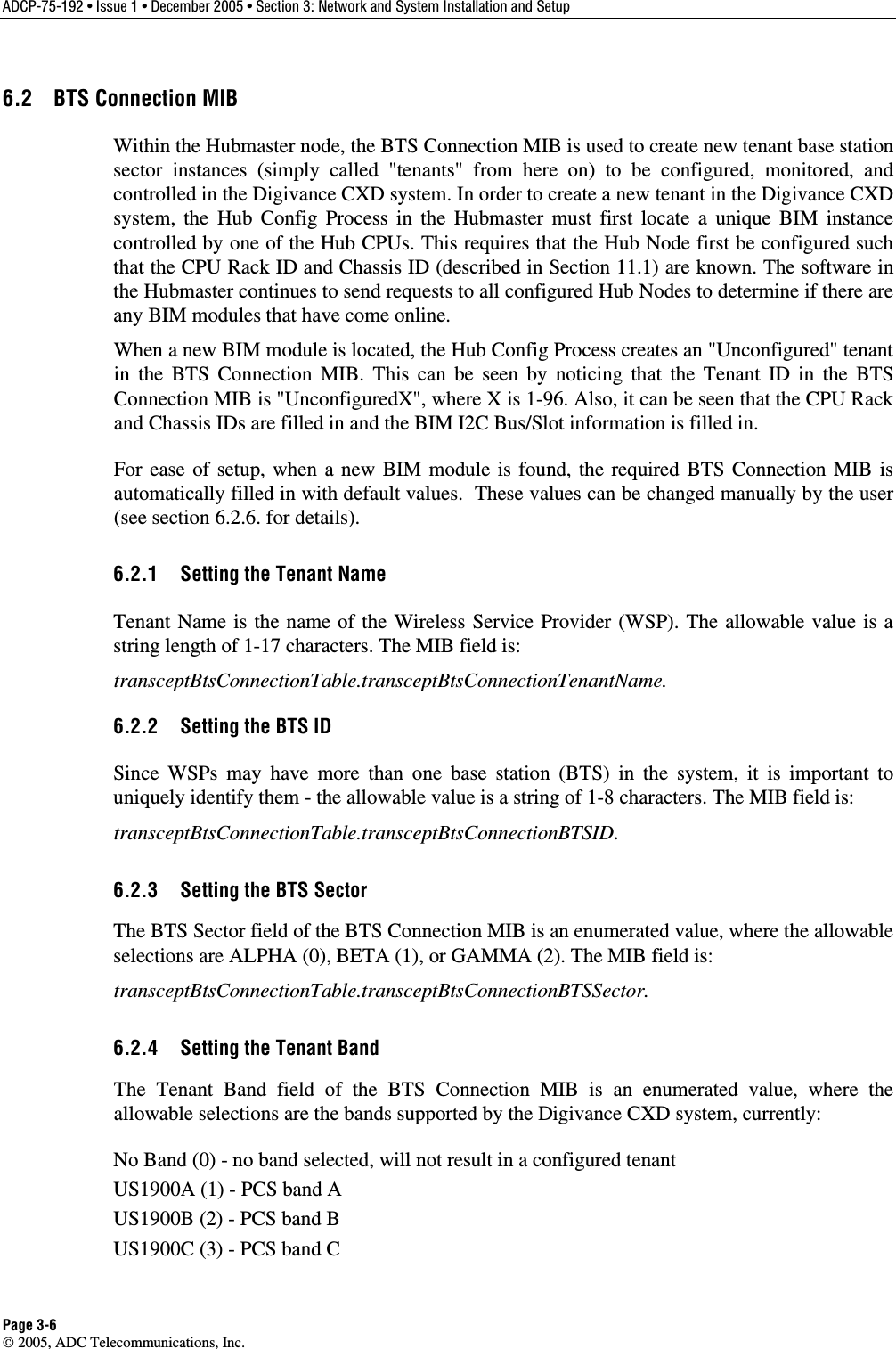 ADCP-75-192 • Issue 1 • December 2005 • Section 3: Network and System Installation and Setup Page 3-6  2005, ADC Telecommunications, Inc. 6.2  BTS Connection MIB Within the Hubmaster node, the BTS Connection MIB is used to create new tenant base station sector instances (simply called &quot;tenants&quot; from here on) to be configured, monitored, and controlled in the Digivance CXD system. In order to create a new tenant in the Digivance CXD system, the Hub Config Process in the Hubmaster must first locate a unique BIM instance controlled by one of the Hub CPUs. This requires that the Hub Node first be configured such that the CPU Rack ID and Chassis ID (described in Section 11.1) are known. The software in the Hubmaster continues to send requests to all configured Hub Nodes to determine if there are any BIM modules that have come online.  When a new BIM module is located, the Hub Config Process creates an &quot;Unconfigured&quot; tenant in the BTS Connection MIB. This can be seen by noticing that the Tenant ID in the BTS Connection MIB is &quot;UnconfiguredX&quot;, where X is 1-96. Also, it can be seen that the CPU Rack and Chassis IDs are filled in and the BIM I2C Bus/Slot information is filled in. For ease of setup, when a new BIM module is found, the required BTS Connection MIB is automatically filled in with default values.  These values can be changed manually by the user (see section 6.2.6. for details). 6.2.1  Setting the Tenant Name Tenant Name is the name of the Wireless Service Provider (WSP). The allowable value is a string length of 1-17 characters. The MIB field is:  transceptBtsConnectionTable.transceptBtsConnectionTenantName. 6.2.2  Setting the BTS ID  Since WSPs may have more than one base station (BTS) in the system, it is important to uniquely identify them - the allowable value is a string of 1-8 characters. The MIB field is:  transceptBtsConnectionTable.transceptBtsConnectionBTSID. 6.2.3  Setting the BTS Sector The BTS Sector field of the BTS Connection MIB is an enumerated value, where the allowable selections are ALPHA (0), BETA (1), or GAMMA (2). The MIB field is:  transceptBtsConnectionTable.transceptBtsConnectionBTSSector. 6.2.4  Setting the Tenant Band The Tenant Band field of the BTS Connection MIB is an enumerated value, where the allowable selections are the bands supported by the Digivance CXD system, currently:  No Band (0) - no band selected, will not result in a configured tenant US1900A (1) - PCS band A US1900B (2) - PCS band B US1900C (3) - PCS band C 