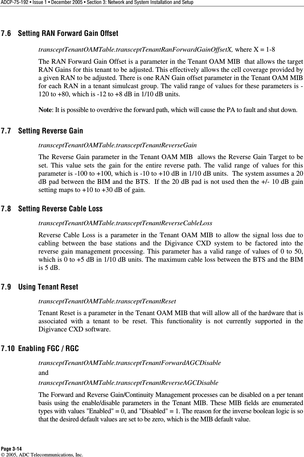 ADCP-75-192 • Issue 1 • December 2005 • Section 3: Network and System Installation and Setup Page 3-14  2005, ADC Telecommunications, Inc. 7.6  Setting RAN Forward Gain Offset transceptTenantOAMTable.transceptTenantRanForwardGainOffsetX, where X = 1-8 The RAN Forward Gain Offset is a parameter in the Tenant OAM MIB  that allows the target RAN Gains for this tenant to be adjusted. This effectively allows the cell coverage provided by a given RAN to be adjusted. There is one RAN Gain offset parameter in the Tenant OAM MIB for each RAN in a tenant simulcast group. The valid range of values for these parameters is -120 to +80, which is -12 to +8 dB in 1/10 dB units.  Note: It is possible to overdrive the forward path, which will cause the PA to fault and shut down. 7.7  Setting Reverse Gain transceptTenantOAMTable.transceptTenantReverseGain The Reverse Gain parameter in the Tenant OAM MIB  allows the Reverse Gain Target to be set. This value sets the gain for the entire reverse path. The valid range of values for this parameter is -100 to +100, which is -10 to +10 dB in 1/10 dB units.  The system assumes a 20 dB pad between the BIM and the BTS.  If the 20 dB pad is not used then the +/- 10 dB gain setting maps to +10 to +30 dB of gain. 7.8  Setting Reverse Cable Loss transceptTenantOAMTable.transceptTenantReverseCableLoss Reverse Cable Loss is a parameter in the Tenant OAM MIB to allow the signal loss due to cabling between the base stations and the Digivance CXD system to be factored into the reverse gain management processing. This parameter has a valid range of values of 0 to 50, which is 0 to +5 dB in 1/10 dB units. The maximum cable loss between the BTS and the BIM is 5 dB.  7.9  Using Tenant Reset transceptTenantOAMTable.transceptTenantReset Tenant Reset is a parameter in the Tenant OAM MIB that will allow all of the hardware that is associated with a tenant to be reset. This functionality is not currently supported in the Digivance CXD software. 7.10  Enabling FGC / RGC transceptTenantOAMTable.transceptTenantForwardAGCDisable and transceptTenantOAMTable.transceptTenantReverseAGCDisable The Forward and Reverse Gain/Continuity Management processes can be disabled on a per tenant basis using the enable/disable parameters in the Tenant MIB. These MIB fields are enumerated types with values &quot;Enabled&quot; = 0, and &quot;Disabled&quot; = 1. The reason for the inverse boolean logic is so that the desired default values are set to be zero, which is the MIB default value. 