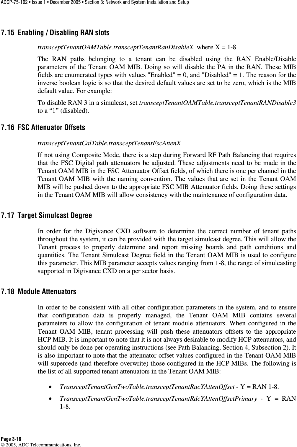 ADCP-75-192 • Issue 1 • December 2005 • Section 3: Network and System Installation and Setup Page 3-16  2005, ADC Telecommunications, Inc. 7.15  Enabling / Disabling RAN slots transceptTenantOAMTable.transceptTenantRanDisableX, where X = 1-8 The RAN paths belonging to a tenant can be disabled using the RAN Enable/Disable parameters of the Tenant OAM MIB. Doing so will disable the PA in the RAN. These MIB fields are enumerated types with values &quot;Enabled&quot; = 0, and &quot;Disabled&quot; = 1. The reason for the inverse boolean logic is so that the desired default values are set to be zero, which is the MIB default value. For example: To disable RAN 3 in a simulcast, set transceptTenantOAMTable.transceptTenantRANDisable3 to a “1” (disabled). 7.16  FSC Attenuator Offsets transceptTenantCalTable.transceptTenantFscAttenX If not using Composite Mode, there is a step during Forward RF Path Balancing that requires that the FSC Digital path attenuators be adjusted. These adjustments need to be made in the Tenant OAM MIB in the FSC Attenuator Offset fields, of which there is one per channel in the Tenant OAM MIB with the naming convention. The values that are set in the Tenant OAM MIB will be pushed down to the appropriate FSC MIB Attenuator fields. Doing these settings in the Tenant OAM MIB will allow consistency with the maintenance of configuration data.  7.17  Target Simulcast Degree In order for the Digivance CXD software to determine the correct number of tenant paths throughout the system, it can be provided with the target simulcast degree. This will allow the Tenant process to properly determine and report missing boards and path conditions and quantities. The Tenant Simulcast Degree field in the Tenant OAM MIB is used to configure this parameter. This MIB parameter accepts values ranging from 1-8, the range of simulcasting supported in Digivance CXD on a per sector basis.  7.18 Module Attenuators In order to be consistent with all other configuration parameters in the system, and to ensure that configuration data is properly managed, the Tenant OAM MIB contains several parameters to allow the configuration of tenant module attenuators. When configured in the Tenant OAM MIB, tenant processing will push these attenuators offsets to the appropriate HCP MIB. It is important to note that it is not always desirable to modify HCP attenuators, and should only be done per operating instructions (see Path Balancing, Section 4, Subsection 2). It is also important to note that the attenuator offset values configured in the Tenant OAM MIB will supercede (and therefore overwrite) those configured in the HCP MIBs. The following is the list of all supported tenant attenuators in the Tenant OAM MIB: •  TransceptTenantGenTwoTable.transceptTenantRucYAttenOffset - Y = RAN 1-8. •  TransceptTenantGenTwoTable.transceptTenantRdcYAttenOffsetPrimary - Y = RAN 1-8. 