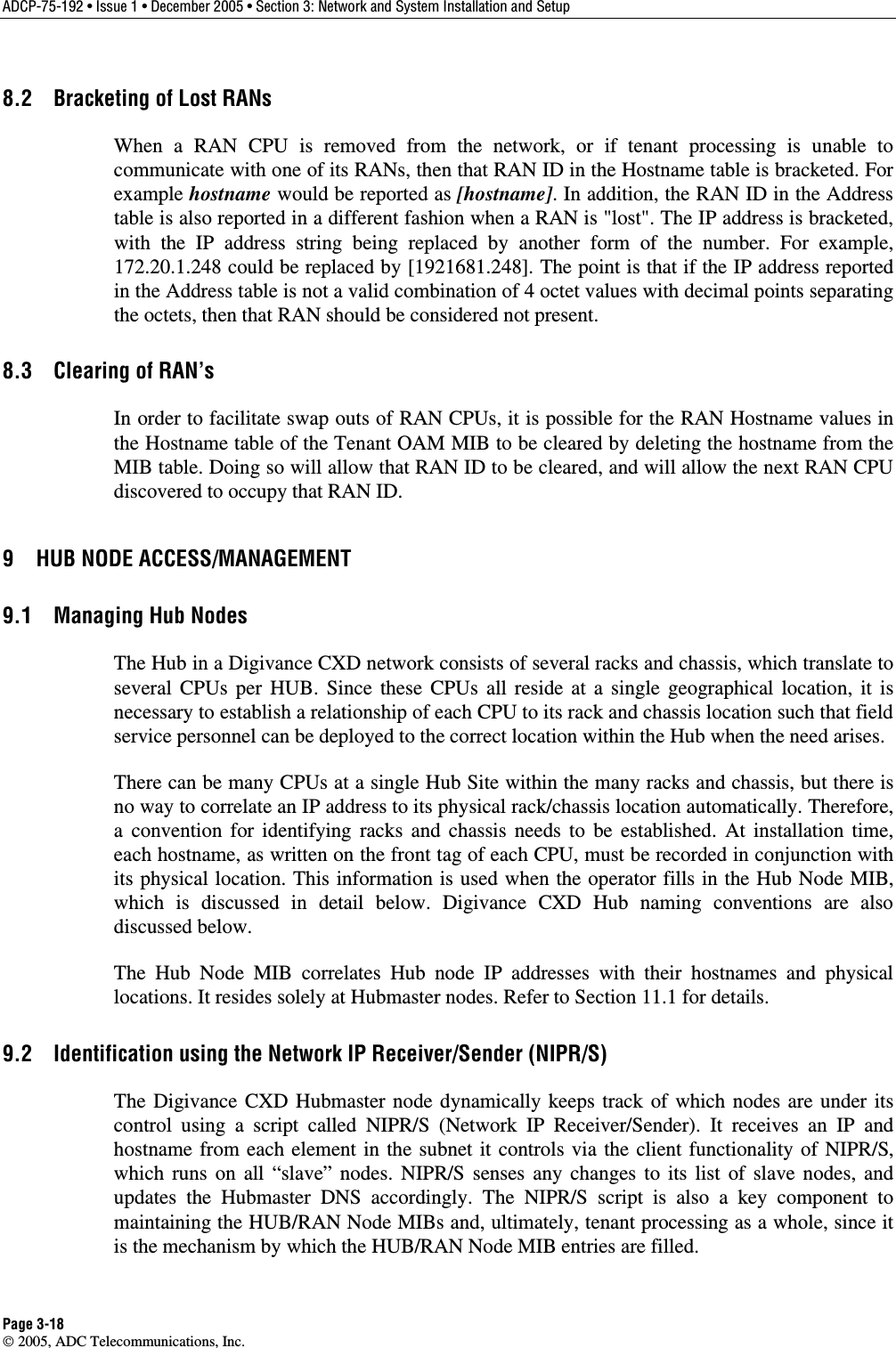 ADCP-75-192 • Issue 1 • December 2005 • Section 3: Network and System Installation and Setup Page 3-18  2005, ADC Telecommunications, Inc. 8.2  Bracketing of Lost RANs When a RAN CPU is removed from the network, or if tenant processing is unable to communicate with one of its RANs, then that RAN ID in the Hostname table is bracketed. For example hostname would be reported as [hostname]. In addition, the RAN ID in the Address table is also reported in a different fashion when a RAN is &quot;lost&quot;. The IP address is bracketed, with the IP address string being replaced by another form of the number. For example, 172.20.1.248 could be replaced by [1921681.248]. The point is that if the IP address reported in the Address table is not a valid combination of 4 octet values with decimal points separating the octets, then that RAN should be considered not present. 8.3  Clearing of RAN’s In order to facilitate swap outs of RAN CPUs, it is possible for the RAN Hostname values in the Hostname table of the Tenant OAM MIB to be cleared by deleting the hostname from the MIB table. Doing so will allow that RAN ID to be cleared, and will allow the next RAN CPU discovered to occupy that RAN ID. 9  HUB NODE ACCESS/MANAGEMENT 9.1  Managing Hub Nodes The Hub in a Digivance CXD network consists of several racks and chassis, which translate to several CPUs per HUB. Since these CPUs all reside at a single geographical location, it is necessary to establish a relationship of each CPU to its rack and chassis location such that field service personnel can be deployed to the correct location within the Hub when the need arises. There can be many CPUs at a single Hub Site within the many racks and chassis, but there is no way to correlate an IP address to its physical rack/chassis location automatically. Therefore, a convention for identifying racks and chassis needs to be established. At installation time, each hostname, as written on the front tag of each CPU, must be recorded in conjunction with its physical location. This information is used when the operator fills in the Hub Node MIB, which is discussed in detail below. Digivance CXD Hub naming conventions are also discussed below. The Hub Node MIB correlates Hub node IP addresses with their hostnames and physical locations. It resides solely at Hubmaster nodes. Refer to Section 11.1 for details.  9.2  Identification using the Network IP Receiver/Sender (NIPR/S) The Digivance CXD Hubmaster node dynamically keeps track of which nodes are under its control using a script called NIPR/S (Network IP Receiver/Sender). It receives an IP and hostname from each element in the subnet it controls via the client functionality of NIPR/S, which runs on all “slave” nodes. NIPR/S senses any changes to its list of slave nodes, and updates the Hubmaster DNS accordingly. The NIPR/S script is also a key component to maintaining the HUB/RAN Node MIBs and, ultimately, tenant processing as a whole, since it is the mechanism by which the HUB/RAN Node MIB entries are filled. 