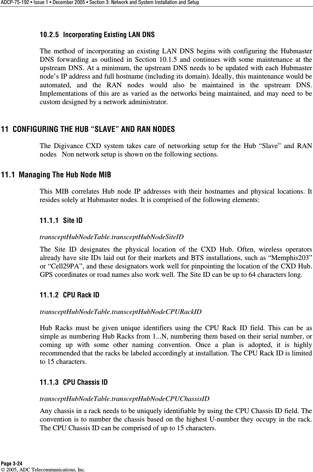 ADCP-75-192 • Issue 1 • December 2005 • Section 3: Network and System Installation and Setup Page 3-24  2005, ADC Telecommunications, Inc. 10.2.5  Incorporating Existing LAN DNS The method of incorporating an existing LAN DNS begins with configuring the Hubmaster DNS forwarding as outlined in Section 10.1.5 and continues with some maintenance at the upstream DNS. At a minimum, the upstream DNS needs to be updated with each Hubmaster node’s IP address and full hostname (including its domain). Ideally, this maintenance would be automated, and the RAN nodes would also be maintained in the upstream DNS. Implementations of this are as varied as the networks being maintained, and may need to be custom designed by a network administrator. 11  CONFIGURING THE HUB “SLAVE” AND RAN NODES The Digivance CXD system takes care of networking setup for the Hub “Slave” and RAN nodes   Non network setup is shown on the following sections. 11.1  Managing The Hub Node MIB This MIB correlates Hub node IP addresses with their hostnames and physical locations. It resides solely at Hubmaster nodes. It is comprised of the following elements: 11.1.1 Site ID transceptHubNodeTable.transceptHubNodeSiteID The Site ID designates the physical location of the CXD Hub. Often, wireless operators already have site IDs laid out for their markets and BTS installations, such as “Memphis203” or “Cell29PA”, and these designators work well for pinpointing the location of the CXD Hub. GPS coordinates or road names also work well. The Site ID can be up to 64 characters long. 11.1.2  CPU Rack ID transceptHubNodeTable.transceptHubNodeCPURackID Hub Racks must be given unique identifiers using the CPU Rack ID field. This can be as simple as numbering Hub Racks from 1...N, numbering them based on their serial number, or coming up with some other naming convention. Once a plan is adopted, it is highly recommended that the racks be labeled accordingly at installation. The CPU Rack ID is limited to 15 characters. 11.1.3  CPU Chassis ID transceptHubNodeTable.transceptHubNodeCPUChassisID Any chassis in a rack needs to be uniquely identifiable by using the CPU Chassis ID field. The convention is to number the chassis based on the highest U-number they occupy in the rack.  The CPU Chassis ID can be comprised of up to 15 characters. 