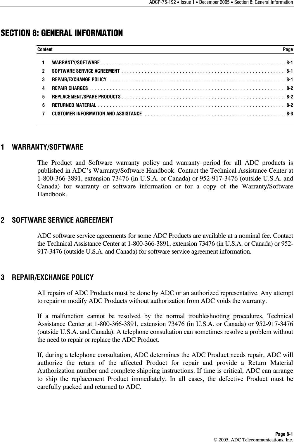 ADCP-75-192 • Issue 1 • December 2005 • Section 8: General Information Page 8-1  2005, ADC Telecommunications, Inc. SECTION 8: GENERAL INFORMATION Content  Page  1  WARRANTY/SOFTWARE ............................................................... 8-1   2  SOFTWARE SERVICE AGREEMENT ........................................................ 8-1  3  REPAIR/EXCHANGE POLICY ............................................................ 8-1  4  REPAIR CHARGES................................................................... 8-2  5  REPLACEMENT/SPARE PRODUCTS........................................................ 8-2  6  RETURNED MATERIAL ................................................................ 8-2   7  CUSTOMER INFORMATION AND ASSISTANCE ................................................ 8-3 1 WARRANTY/SOFTWARE The Product and Software warranty policy and warranty period for all ADC products is published in ADC’s Warranty/Software Handbook. Contact the Technical Assistance Center at 1-800-366-3891, extension 73476 (in U.S.A. or Canada) or 952-917-3476 (outside U.S.A. and Canada) for warranty or software information or for a copy of the Warranty/Software Handbook. 2  SOFTWARE SERVICE AGREEMENT ADC software service agreements for some ADC Products are available at a nominal fee. Contact the Technical Assistance Center at 1-800-366-3891, extension 73476 (in U.S.A. or Canada) or 952-917-3476 (outside U.S.A. and Canada) for software service agreement information.  3 REPAIR/EXCHANGE POLICY All repairs of ADC Products must be done by ADC or an authorized representative. Any attempt to repair or modify ADC Products without authorization from ADC voids the warranty. If a malfunction cannot be resolved by the normal troubleshooting procedures, Technical Assistance Center at 1-800-366-3891, extension 73476 (in U.S.A. or Canada) or 952-917-3476 (outside U.S.A. and Canada). A telephone consultation can sometimes resolve a problem without the need to repair or replace the ADC Product. If, during a telephone consultation, ADC determines the ADC Product needs repair, ADC will authorize the return of the affected Product for repair and provide a Return Material Authorization number and complete shipping instructions. If time is critical, ADC can arrange to ship the replacement Product immediately. In all cases, the defective Product must be carefully packed and returned to ADC. 