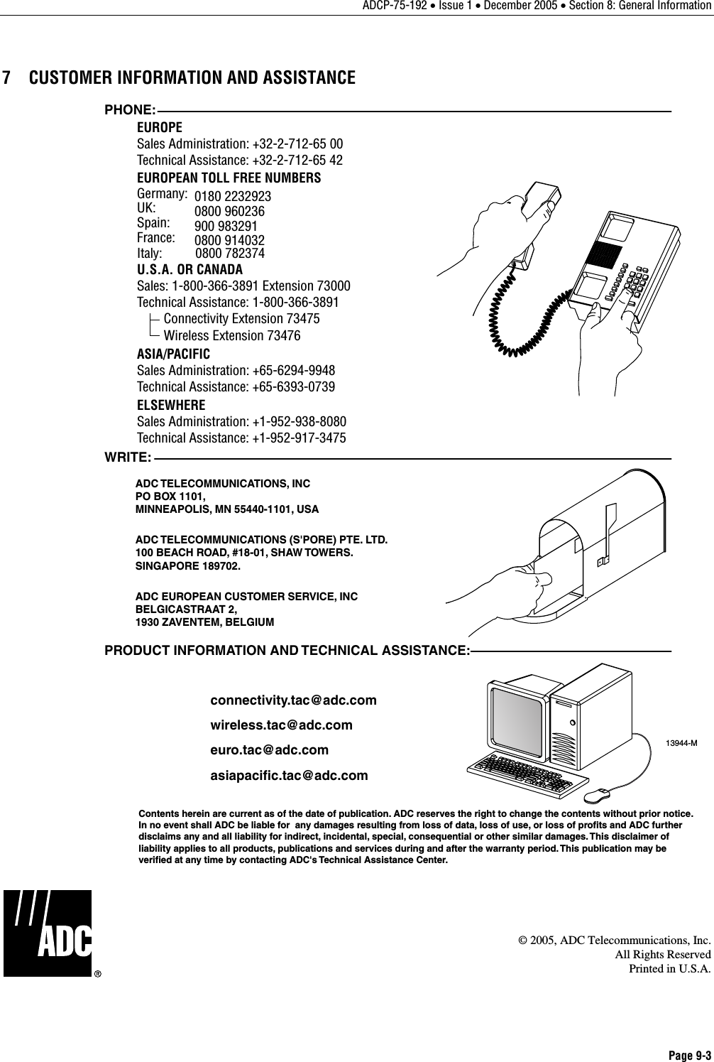 ADCP-75-192 • Issue 1 • December 2005 • Section 8: General Information Page 9-3  7  CUSTOMER INFORMATION AND ASSISTANCE 13944-MWRITE:ADC TELECOMMUNICATIONS, INCPO BOX 1101,MINNEAPOLIS, MN 55440-1101, USAADC TELECOMMUNICATIONS (S&apos;PORE) PTE. LTD.100 BEACH ROAD, #18-01, SHAW TOWERS.SINGAPORE 189702.ADC EUROPEAN CUSTOMER SERVICE, INCBELGICASTRAAT 2,1930 ZAVENTEM, BELGIUMPHONE:EUROPESales Administration: +32-2-712-65 00Technical Assistance: +32-2-712-65 42EUROPEAN TOLL FREE NUMBERSUK: 0800 960236Spain: 900 983291France: 0800 914032Germany: 0180 2232923U.S.A. OR CANADASales: 1-800-366-3891 Extension 73000Technical Assistance: 1-800-366-3891        Connectivity Extension 73475        Wireless Extension 73476ASIA/PACIFICSales Administration: +65-6294-9948Technical Assistance: +65-6393-0739ELSEWHERESales Administration: +1-952-938-8080Technical Assistance: +1-952-917-3475Italy:          0800 782374PRODUCT INFORMATION AND TECHNICAL ASSISTANCE:Contents herein are current as of the date of publication. ADC reserves the right to change the contents without prior notice.In no event shall ADC be liable for  any damages resulting from loss of data, loss of use, or loss of profits and ADC furtherdisclaims any and all liability for indirect, incidental, special, consequential or other similar damages. This disclaimer ofliability applies to all products, publications and services during and after the warranty period. This publication may beverified at any time by contacting ADC&apos;s Technical Assistance Center. euro.tac@adc.comasiapacific.tac@adc.comwireless.tac@adc.comconnectivity.tac@adc.com  © 2005, ADC Telecommunications, Inc.All Rights ReservedPrinted in U.S.A. 