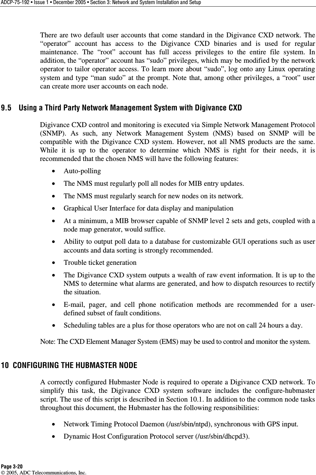 ADCP-75-192 • Issue 1 • December 2005 • Section 3: Network and System Installation and Setup Page 3-20  2005, ADC Telecommunications, Inc. There are two default user accounts that come standard in the Digivance CXD network. The “operator” account has access to the Digivance CXD binaries and is used for regular maintenance. The “root” account has full access privileges to the entire file system. In addition, the “operator” account has “sudo” privileges, which may be modified by the network operator to tailor operator access. To learn more about “sudo”, log onto any Linux operating system and type “man sudo” at the prompt. Note that, among other privileges, a “root” user can create more user accounts on each node. 9.5  Using a Third Party Network Management System with Digivance CXD Digivance CXD control and monitoring is executed via Simple Network Management Protocol (SNMP). As such, any Network Management System (NMS) based on SNMP will be compatible with the Digivance CXD system. However, not all NMS products are the same. While it is up to the operator to determine which NMS is right for their needs, it is recommended that the chosen NMS will have the following features: •  Auto-polling •  The NMS must regularly poll all nodes for MIB entry updates. •  The NMS must regularly search for new nodes on its network. •  Graphical User Interface for data display and manipulation •  At a minimum, a MIB browser capable of SNMP level 2 sets and gets, coupled with a node map generator, would suffice. •  Ability to output poll data to a database for customizable GUI operations such as user accounts and data sorting is strongly recommended. •  Trouble ticket generation •  The Digivance CXD system outputs a wealth of raw event information. It is up to the NMS to determine what alarms are generated, and how to dispatch resources to rectify the situation.  •  E-mail, pager, and cell phone notification methods are recommended for a user-defined subset of fault conditions.  •  Scheduling tables are a plus for those operators who are not on call 24 hours a day. Note: The CXD Element Manager System (EMS) may be used to control and monitor the system. 10  CONFIGURING THE HUBMASTER NODE A correctly configured Hubmaster Node is required to operate a Digivance CXD network. To simplify this task, the Digivance CXD system software includes the configure-hubmaster script. The use of this script is described in Section 10.1. In addition to the common node tasks throughout this document, the Hubmaster has the following responsibilities: •  Network Timing Protocol Daemon (/usr/sbin/ntpd), synchronous with GPS input. •  Dynamic Host Configuration Protocol server (/usr/sbin/dhcpd3). 
