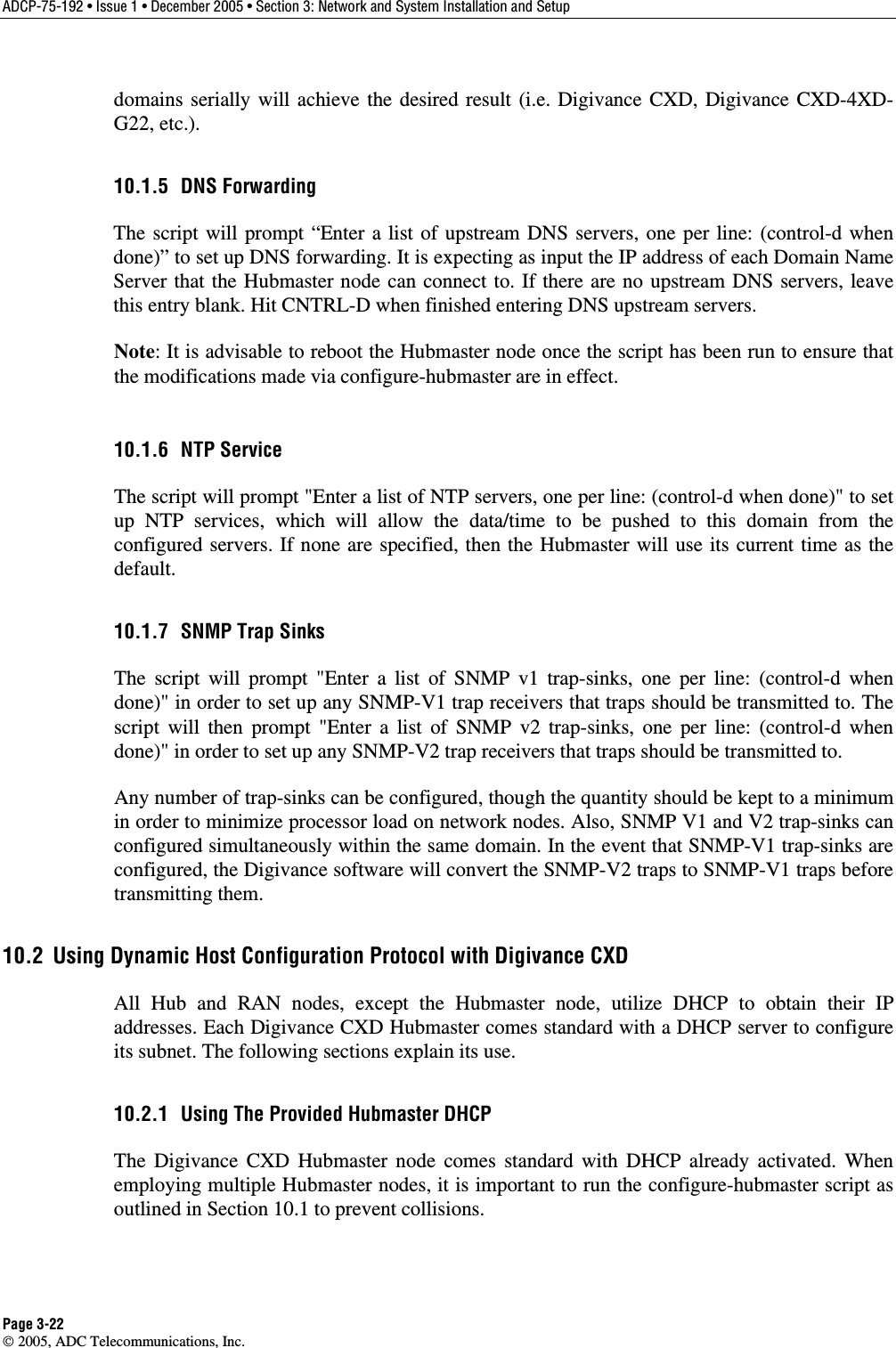 ADCP-75-192 • Issue 1 • December 2005 • Section 3: Network and System Installation and Setup Page 3-22  2005, ADC Telecommunications, Inc. domains serially will achieve the desired result (i.e. Digivance CXD, Digivance CXD-4XD-G22, etc.). 10.1.5 DNS Forwarding The script will prompt “Enter a list of upstream DNS servers, one per line: (control-d when done)” to set up DNS forwarding. It is expecting as input the IP address of each Domain Name Server that the Hubmaster node can connect to. If there are no upstream DNS servers, leave this entry blank. Hit CNTRL-D when finished entering DNS upstream servers.   Note: It is advisable to reboot the Hubmaster node once the script has been run to ensure that the modifications made via configure-hubmaster are in effect. 10.1.6 NTP Service The script will prompt &quot;Enter a list of NTP servers, one per line: (control-d when done)&quot; to set up NTP services, which will allow the data/time to be pushed to this domain from the configured servers. If none are specified, then the Hubmaster will use its current time as the default. 10.1.7  SNMP Trap Sinks The script will prompt &quot;Enter a list of SNMP v1 trap-sinks, one per line: (control-d when done)&quot; in order to set up any SNMP-V1 trap receivers that traps should be transmitted to. The script will then prompt &quot;Enter a list of SNMP v2 trap-sinks, one per line: (control-d when done)&quot; in order to set up any SNMP-V2 trap receivers that traps should be transmitted to.  Any number of trap-sinks can be configured, though the quantity should be kept to a minimum in order to minimize processor load on network nodes. Also, SNMP V1 and V2 trap-sinks can configured simultaneously within the same domain. In the event that SNMP-V1 trap-sinks are configured, the Digivance software will convert the SNMP-V2 traps to SNMP-V1 traps before transmitting them. 10.2  Using Dynamic Host Configuration Protocol with Digivance CXD All Hub and RAN nodes, except the Hubmaster node, utilize DHCP to obtain their IP addresses. Each Digivance CXD Hubmaster comes standard with a DHCP server to configure its subnet. The following sections explain its use. 10.2.1  Using The Provided Hubmaster DHCP The Digivance CXD Hubmaster node comes standard with DHCP already activated. When employing multiple Hubmaster nodes, it is important to run the configure-hubmaster script as outlined in Section 10.1 to prevent collisions. 