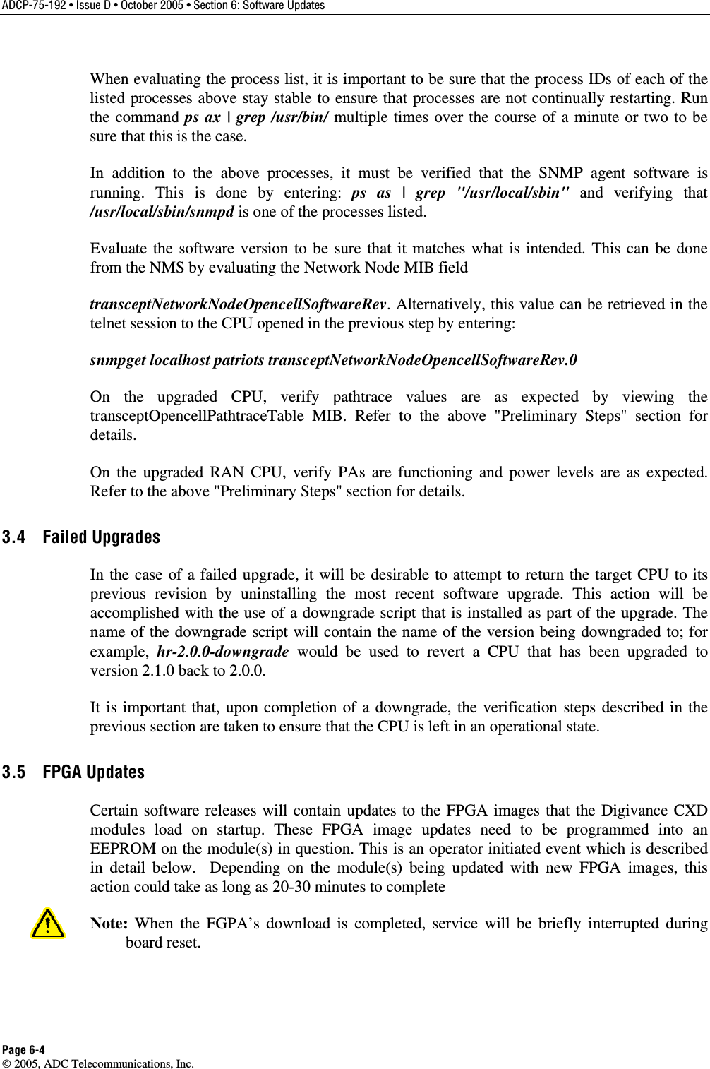 ADCP-75-192 • Issue D • October 2005 • Section 6: Software Updates Page 6-4  2005, ADC Telecommunications, Inc. When evaluating the process list, it is important to be sure that the process IDs of each of the listed processes above stay stable to ensure that processes are not continually restarting. Run the command ps ax | grep /usr/bin/ multiple times over the course of a minute or two to be sure that this is the case. In addition to the above processes, it must be verified that the SNMP agent software is running. This is done by entering: ps as | grep &quot;/usr/local/sbin&quot; and verifying that /usr/local/sbin/snmpd is one of the processes listed. Evaluate the software version to be sure that it matches what is intended. This can be done from the NMS by evaluating the Network Node MIB field  transceptNetworkNodeOpencellSoftwareRev. Alternatively, this value can be retrieved in the telnet session to the CPU opened in the previous step by entering:  snmpget localhost patriots transceptNetworkNodeOpencellSoftwareRev.0 On the upgraded CPU, verify pathtrace values are as expected by viewing the transceptOpencellPathtraceTable MIB. Refer to the above &quot;Preliminary Steps&quot; section for details. On the upgraded RAN CPU, verify PAs are functioning and power levels are as expected. Refer to the above &quot;Preliminary Steps&quot; section for details. 3.4 Failed Upgrades In the case of a failed upgrade, it will be desirable to attempt to return the target CPU to its previous revision by uninstalling the most recent software upgrade. This action will be accomplished with the use of a downgrade script that is installed as part of the upgrade. The name of the downgrade script will contain the name of the version being downgraded to; for example,  hr-2.0.0-downgrade would be used to revert a CPU that has been upgraded to version 2.1.0 back to 2.0.0.  It is important that, upon completion of a downgrade, the verification steps described in the previous section are taken to ensure that the CPU is left in an operational state. 3.5 FPGA Updates Certain software releases will contain updates to the FPGA images that the Digivance CXD modules load on startup. These FPGA image updates need to be programmed into an EEPROM on the module(s) in question. This is an operator initiated event which is described in detail below.  Depending on the module(s) being updated with new FPGA images, this action could take as long as 20-30 minutes to complete Note: When the FGPA’s download is completed, service will be briefly interrupted during board reset. 