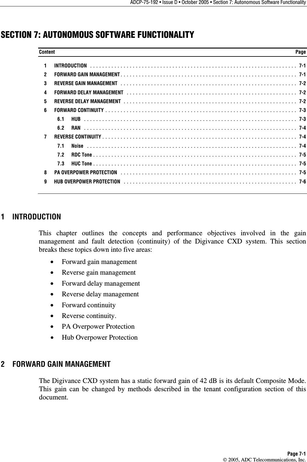ADCP-75-192 • Issue D • October 2005 • Section 7: Autonomous Software Functionality Page 7-1  2005, ADC Telecommunications, Inc. SECTION 7: AUTONOMOUS SOFTWARE FUNCTIONALITY Content  Page  1  INTRODUCTION .................................................................... 7-1  2  FORWARD GAIN MANAGEMENT.......................................................... 7-1   3  REVERSE GAIN MANAGEMENT .......................................................... 7-2  4  FORWARD DELAY MANAGEMENT ........................................................ 7-2  5  REVERSE DELAY MANAGEMENT ......................................................... 7-2  6  FORWARD CONTINUITY ............................................................... 7-3  6.1 HUB ...................................................................... 7-3  6.2 RAN ...................................................................... 7-4  7  REVERSE CONTINUITY................................................................ 7-4  7.1 Noise ..................................................................... 7-4  7.2 RDC Tone................................................................... 7-5  7.3 HUC Tone................................................................... 7-5   8  PA OVERPOWER PROTECTION .......................................................... 7-5   9  HUB OVERPOWER PROTECTION ......................................................... 7-6 1 INTRODUCTION This chapter outlines the concepts and performance objectives involved in the gain management and fault detection (continuity) of the Digivance CXD system. This section breaks these topics down into five areas: •  Forward gain management •  Reverse gain management •  Forward delay management •  Reverse delay management •  Forward continuity •  Reverse continuity. •  PA Overpower Protection •  Hub Overpower Protection 2  FORWARD GAIN MANAGEMENT The Digivance CXD system has a static forward gain of 42 dB is its default Composite Mode.  This gain can be changed by methods described in the tenant configuration section of this document. 